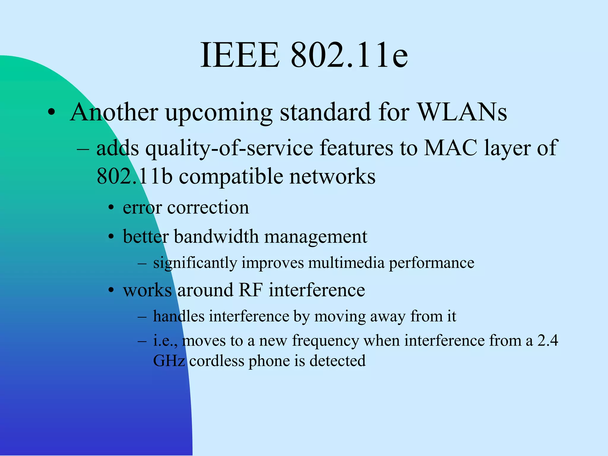 IEEE 802.11e
• Another upcoming standard for WLANs
  – adds quality-of-service features to MAC layer of
    802.11b compatible networks
     • error correction
     • better bandwidth management
        – significantly improves multimedia performance
     • works around RF interference
        – handles interference by moving away from it
        – i.e., moves to a new frequency when interference from a 2.4
          GHz cordless phone is detected
 