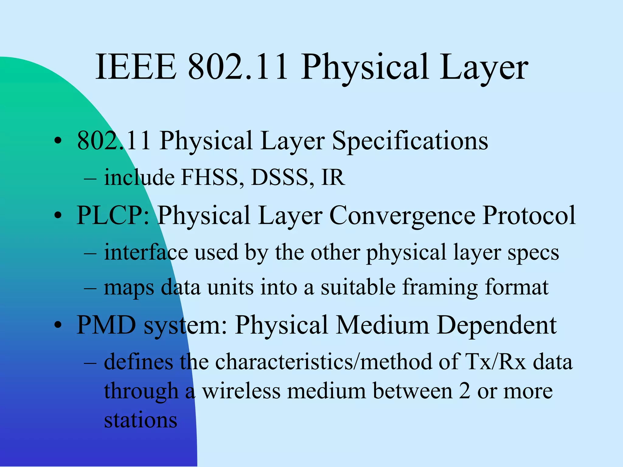 IEEE 802.11 Physical Layer
• 802.11 Physical Layer Specifications
  – include FHSS, DSSS, IR
• PLCP: Physical Layer Convergence Protocol
  – interface used by the other physical layer specs
  – maps data units into a suitable framing format
• PMD system: Physical Medium Dependent
  – defines the characteristics/method of Tx/Rx data
    through a wireless medium between 2 or more
    stations
 