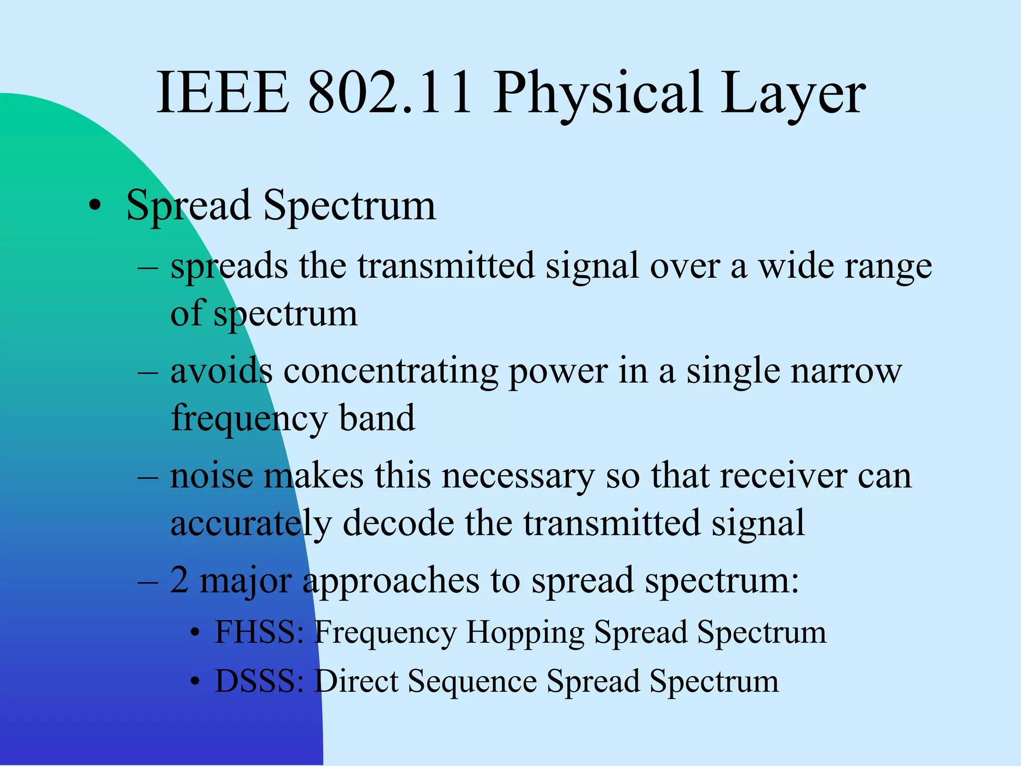 IEEE 802.11 Physical Layer
• Spread Spectrum
  – spreads the transmitted signal over a wide range
    of spectrum
  – avoids concentrating power in a single narrow
    frequency band
  – noise makes this necessary so that receiver can
    accurately decode the transmitted signal
  – 2 major approaches to spread spectrum:
     • FHSS: Frequency Hopping Spread Spectrum
     • DSSS: Direct Sequence Spread Spectrum
 