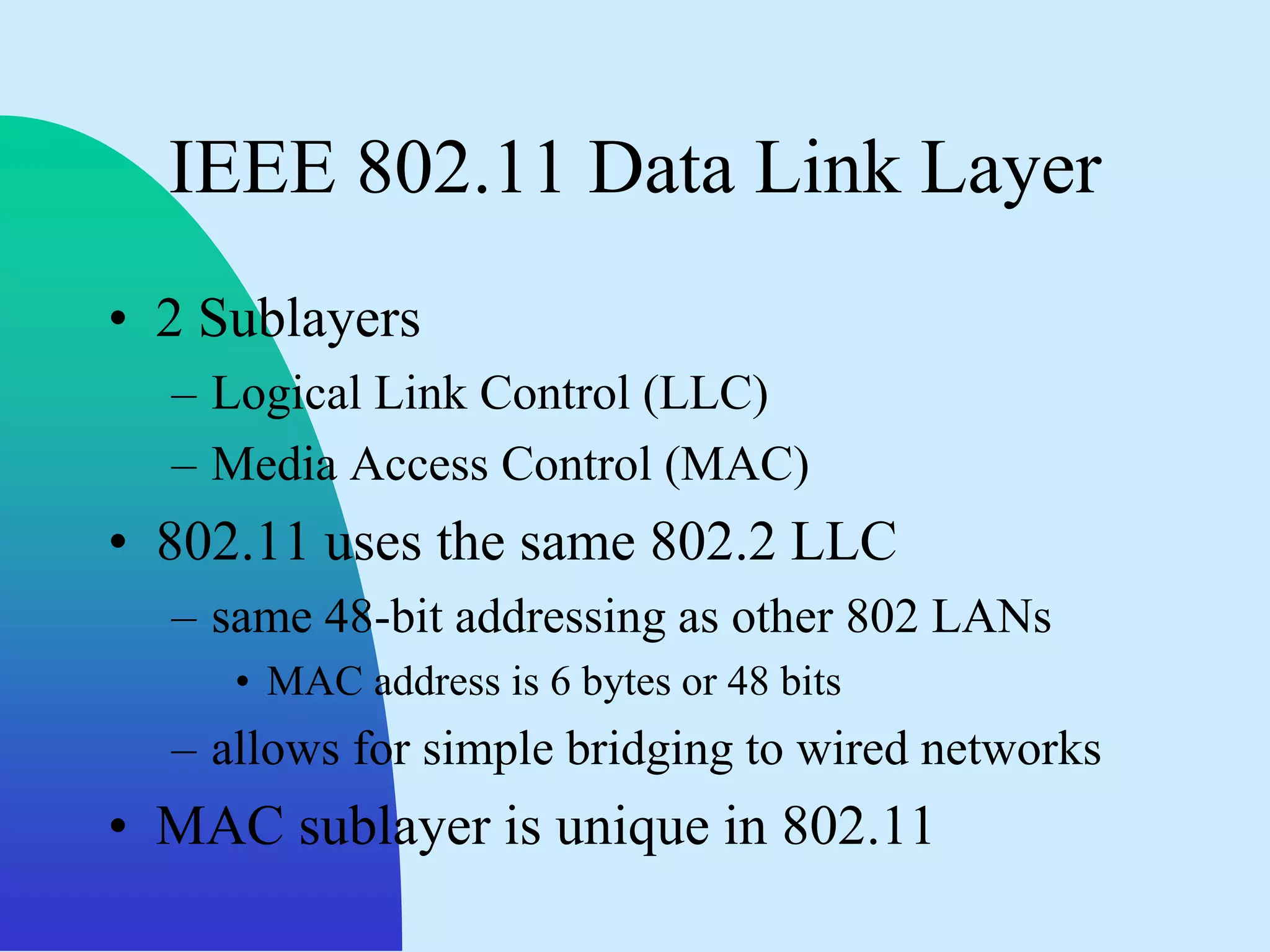 IEEE 802.11 Data Link Layer
• 2 Sublayers
  – Logical Link Control (LLC)
  – Media Access Control (MAC)
• 802.11 uses the same 802.2 LLC
  – same 48-bit addressing as other 802 LANs
     • MAC address is 6 bytes or 48 bits
  – allows for simple bridging to wired networks
• MAC sublayer is unique in 802.11
 