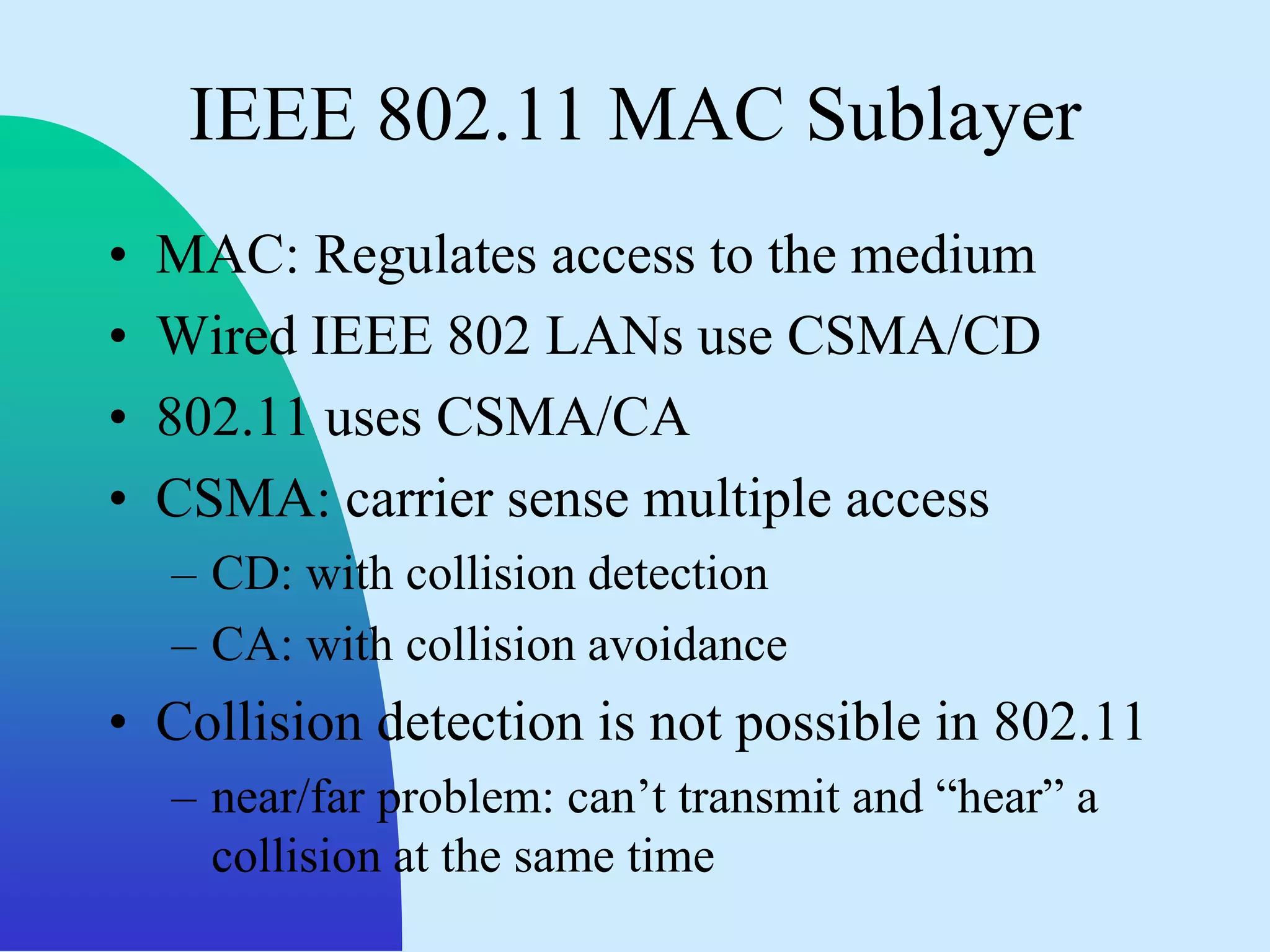 IEEE 802.11 MAC Sublayer
•   MAC: Regulates access to the medium
•   Wired IEEE 802 LANs use CSMA/CD
•   802.11 uses CSMA/CA
•   CSMA: carrier sense multiple access
    – CD: with collision detection
    – CA: with collision avoidance
• Collision detection is not possible in 802.11
    – near/far problem: can‟t transmit and “hear” a
      collision at the same time
 