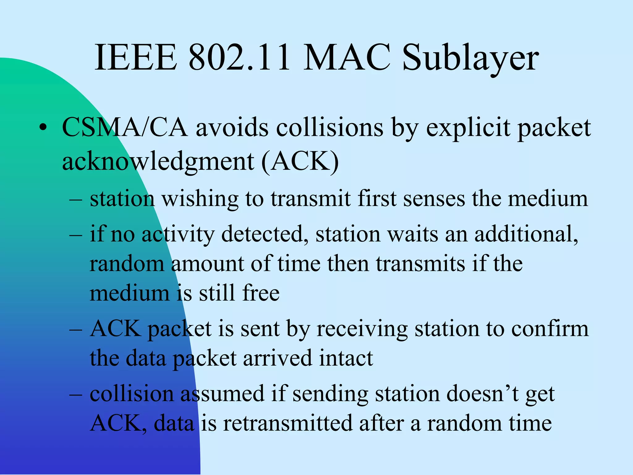 IEEE 802.11 MAC Sublayer
• CSMA/CA avoids collisions by explicit packet
  acknowledgment (ACK)
  – station wishing to transmit first senses the medium
  – if no activity detected, station waits an additional,
    random amount of time then transmits if the
    medium is still free
  – ACK packet is sent by receiving station to confirm
    the data packet arrived intact
  – collision assumed if sending station doesn‟t get
    ACK, data is retransmitted after a random time
 