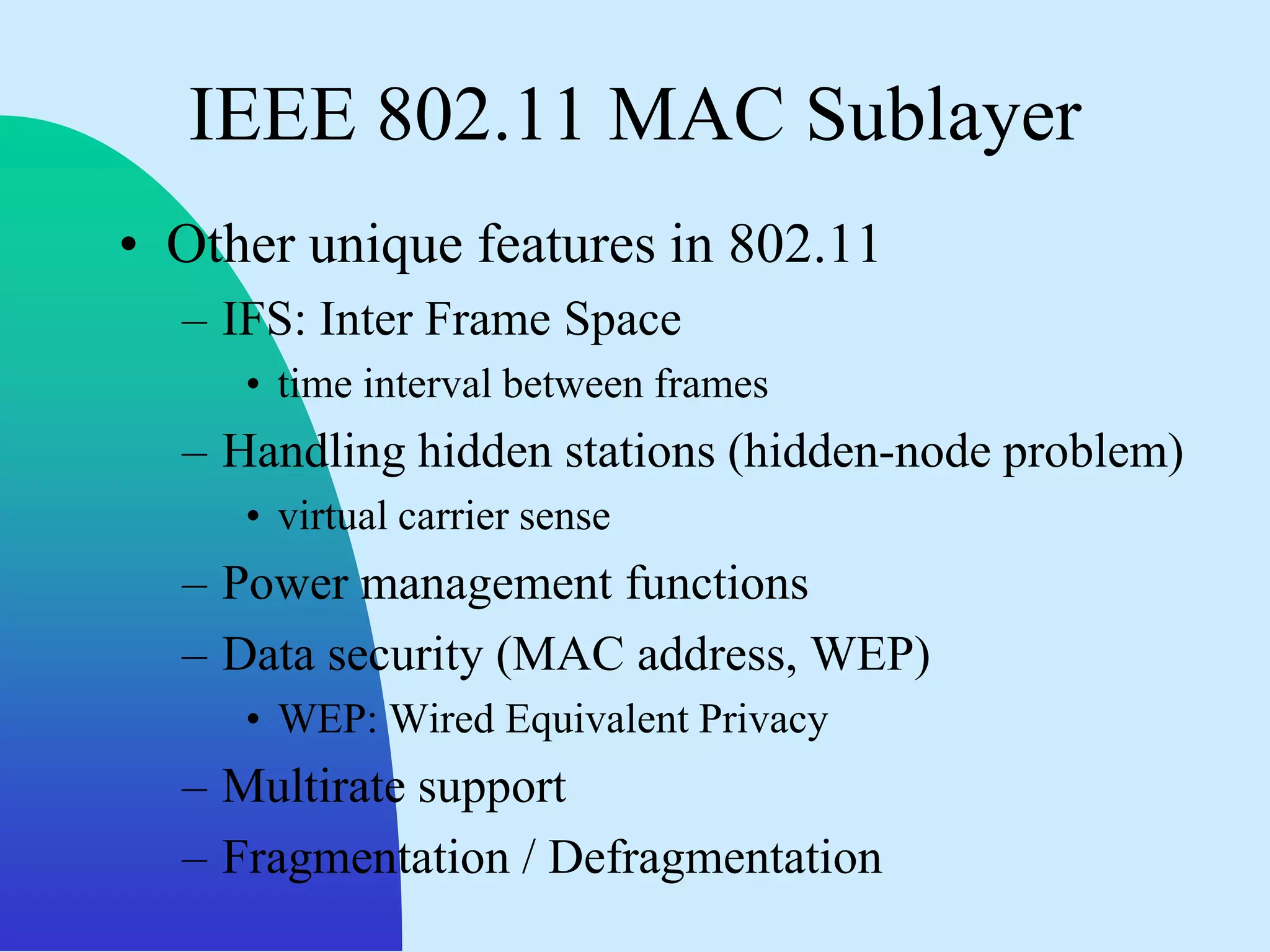 IEEE 802.11 MAC Sublayer
• Other unique features in 802.11
  – IFS: Inter Frame Space
     • time interval between frames
  – Handling hidden stations (hidden-node problem)
     • virtual carrier sense
  – Power management functions
  – Data security (MAC address, WEP)
     • WEP: Wired Equivalent Privacy
  – Multirate support
  – Fragmentation / Defragmentation
 
