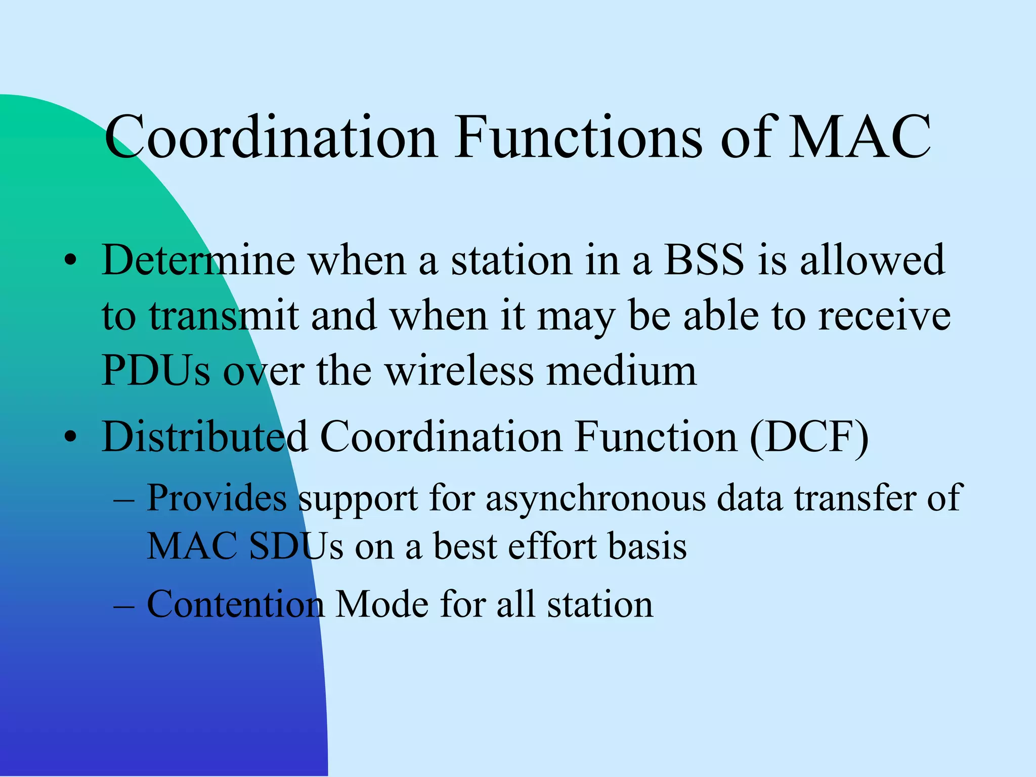 Coordination Functions of MAC
• Determine when a station in a BSS is allowed
  to transmit and when it may be able to receive
  PDUs over the wireless medium
• Distributed Coordination Function (DCF)
  – Provides support for asynchronous data transfer of
    MAC SDUs on a best effort basis
  – Contention Mode for all station
 