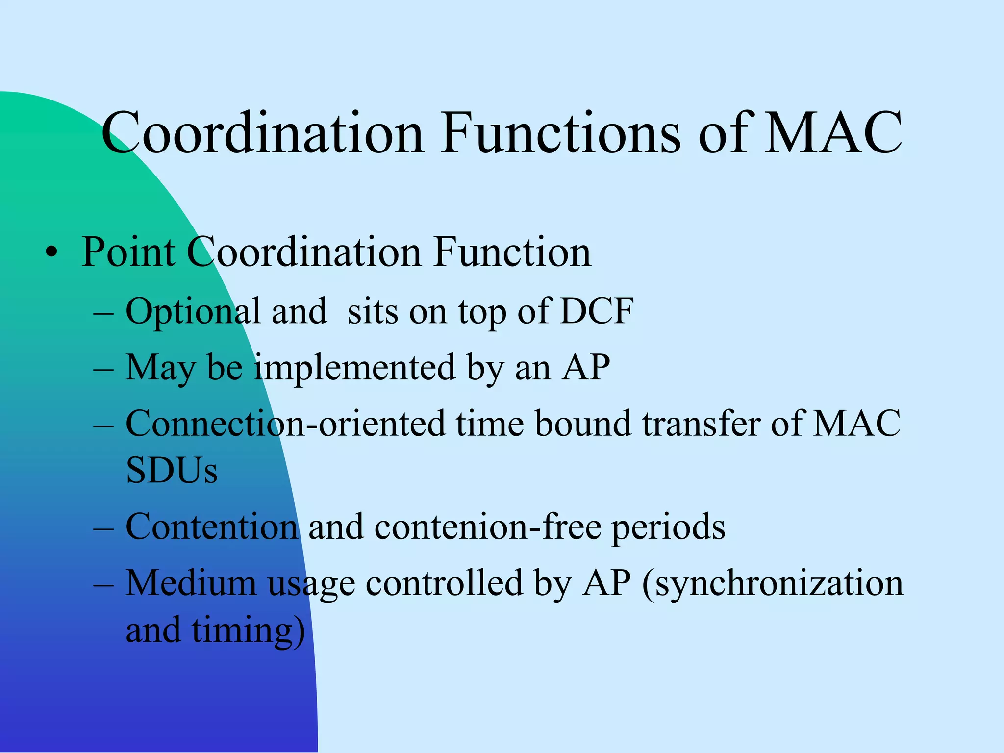 Coordination Functions of MAC
• Point Coordination Function
  – Optional and sits on top of DCF
  – May be implemented by an AP
  – Connection-oriented time bound transfer of MAC
    SDUs
  – Contention and contenion-free periods
  – Medium usage controlled by AP (synchronization
    and timing)
 