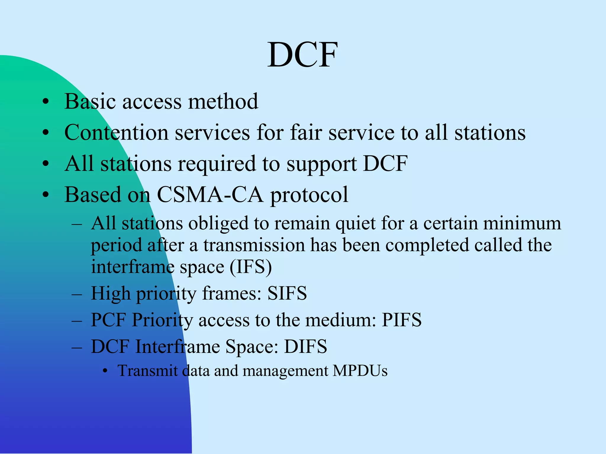 DCF
•   Basic access method
•   Contention services for fair service to all stations
•   All stations required to support DCF
•   Based on CSMA-CA protocol
    – All stations obliged to remain quiet for a certain minimum
      period after a transmission has been completed called the
      interframe space (IFS)
    – High priority frames: SIFS
    – PCF Priority access to the medium: PIFS
    – DCF Interframe Space: DIFS
        • Transmit data and management MPDUs
 
