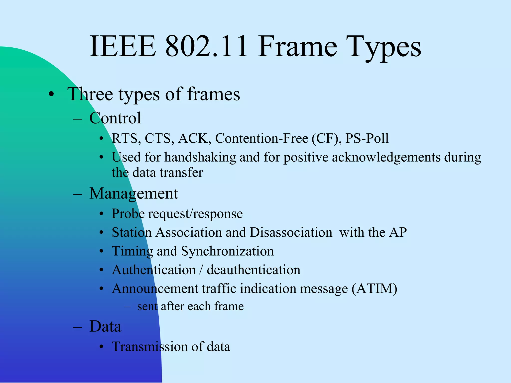 IEEE 802.11 Frame Types
• Three types of frames
   – Control
      • RTS, CTS, ACK, Contention-Free (CF), PS-Poll
      • Used for handshaking and for positive acknowledgements during
        the data transfer
   – Management
      •   Probe request/response
      •   Station Association and Disassociation with the AP
      •   Timing and Synchronization
      •   Authentication / deauthentication
      •   Announcement traffic indication message (ATIM)
            – sent after each frame
   – Data
      • Transmission of data
 