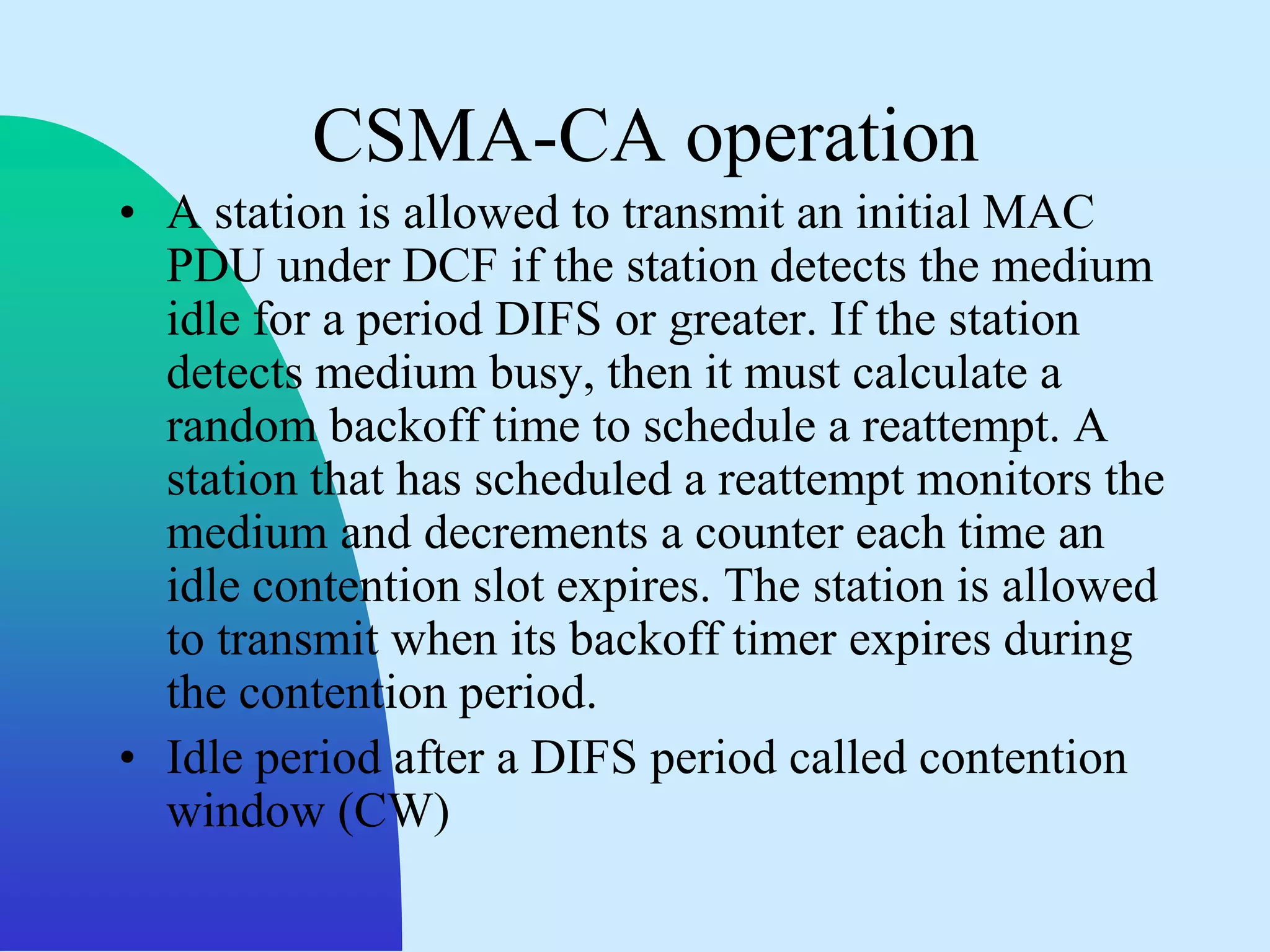 CSMA-CA operation
• A station is allowed to transmit an initial MAC
  PDU under DCF if the station detects the medium
  idle for a period DIFS or greater. If the station
  detects medium busy, then it must calculate a
  random backoff time to schedule a reattempt. A
  station that has scheduled a reattempt monitors the
  medium and decrements a counter each time an
  idle contention slot expires. The station is allowed
  to transmit when its backoff timer expires during
  the contention period.
• Idle period after a DIFS period called contention
  window (CW)
 