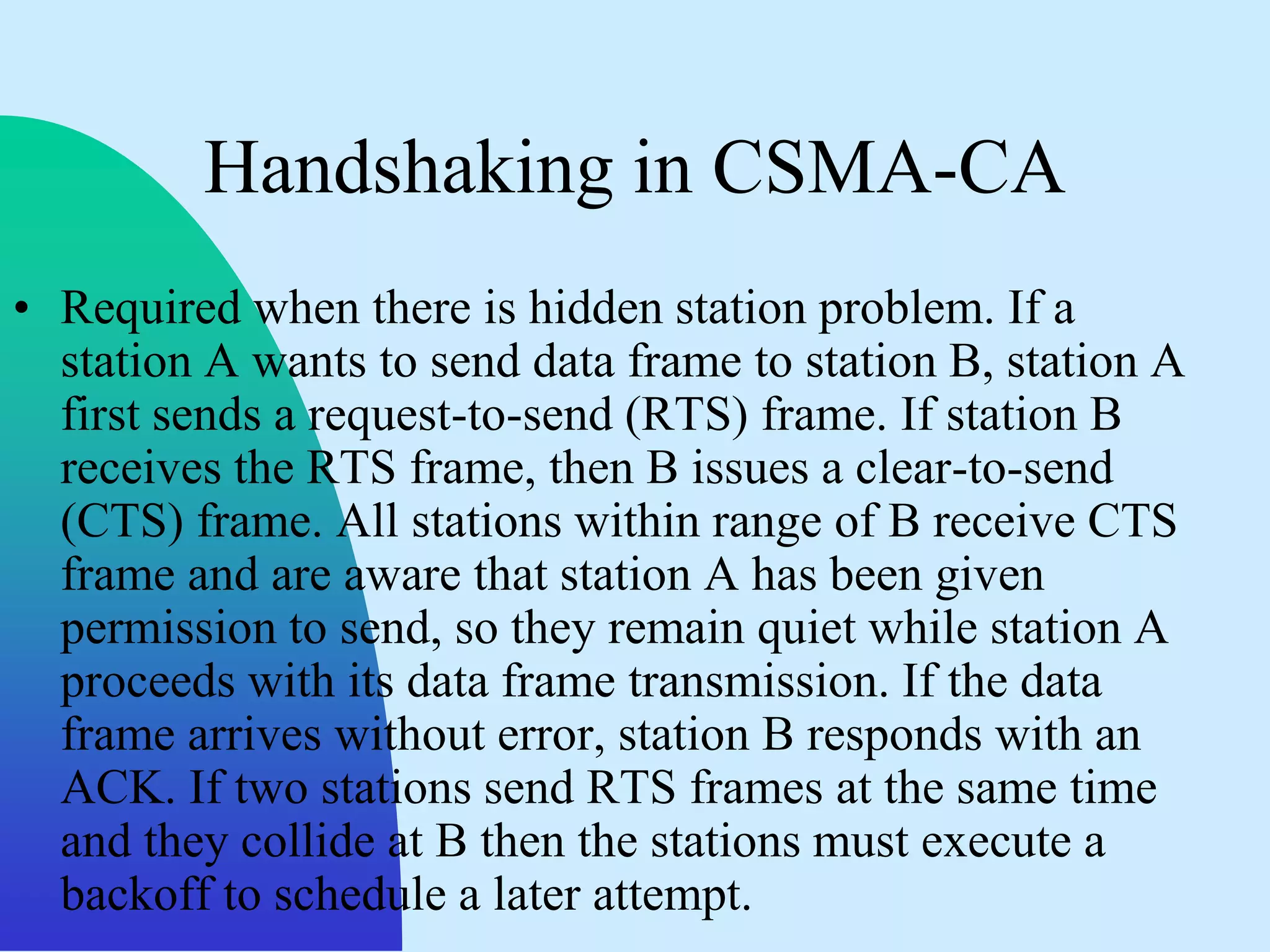 Handshaking in CSMA-CA
• Required when there is hidden station problem. If a
  station A wants to send data frame to station B, station A
  first sends a request-to-send (RTS) frame. If station B
  receives the RTS frame, then B issues a clear-to-send
  (CTS) frame. All stations within range of B receive CTS
  frame and are aware that station A has been given
  permission to send, so they remain quiet while station A
  proceeds with its data frame transmission. If the data
  frame arrives without error, station B responds with an
  ACK. If two stations send RTS frames at the same time
  and they collide at B then the stations must execute a
  backoff to schedule a later attempt.
 