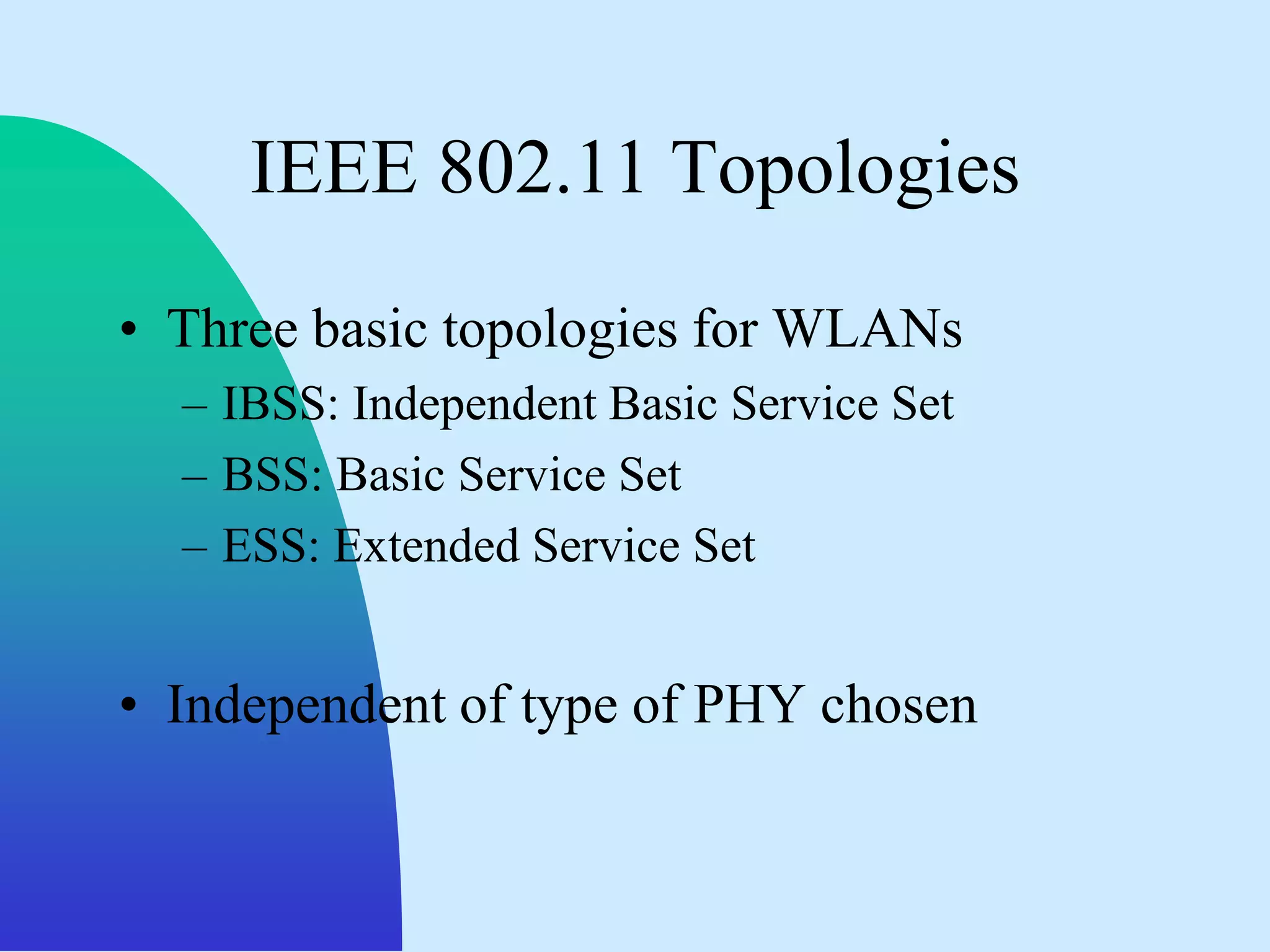 IEEE 802.11 Topologies
• Three basic topologies for WLANs
  – IBSS: Independent Basic Service Set
  – BSS: Basic Service Set
  – ESS: Extended Service Set


• Independent of type of PHY chosen
 