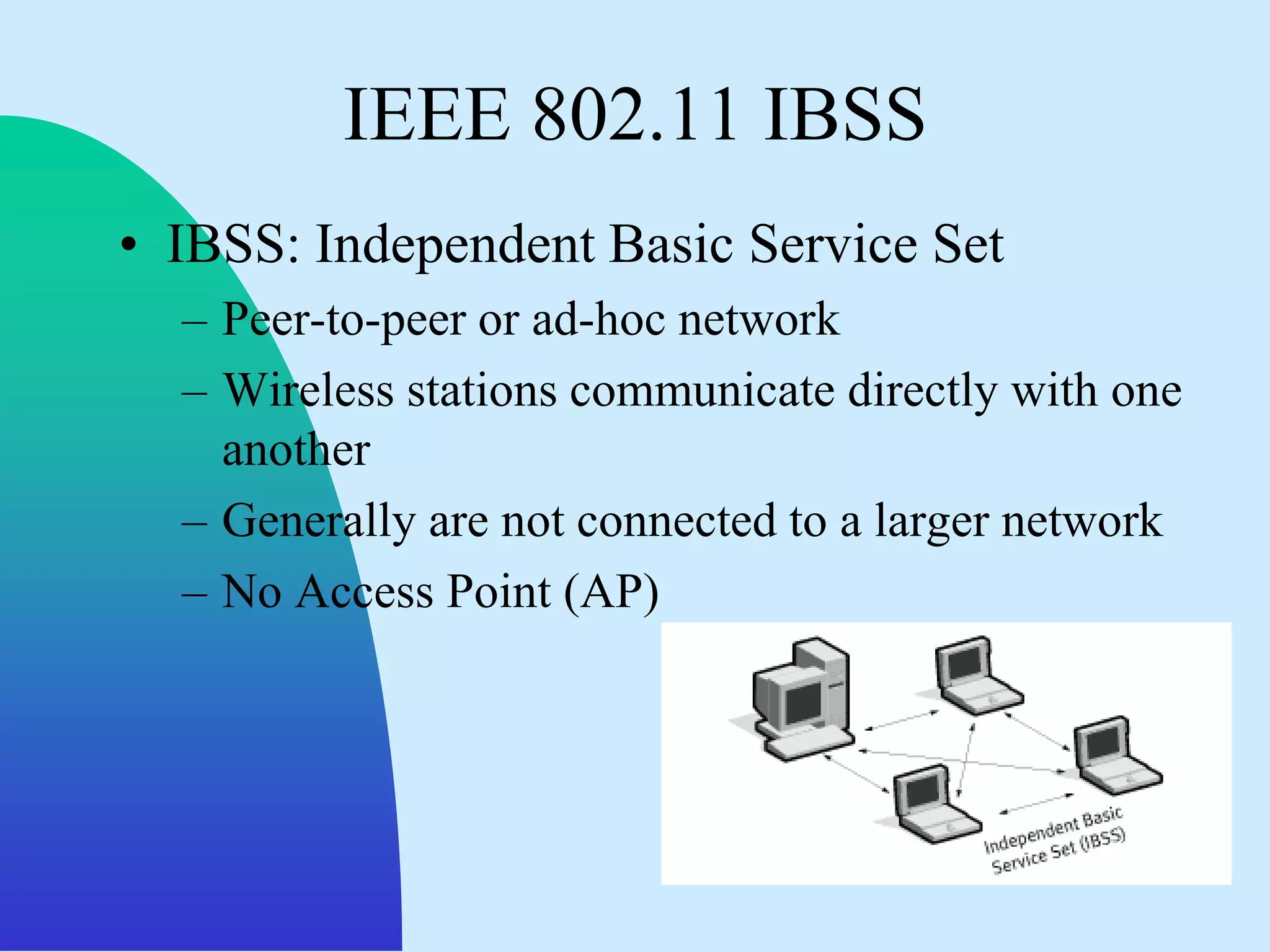IEEE 802.11 IBSS
• IBSS: Independent Basic Service Set
  – Peer-to-peer or ad-hoc network
  – Wireless stations communicate directly with one
    another
  – Generally are not connected to a larger network
  – No Access Point (AP)
 