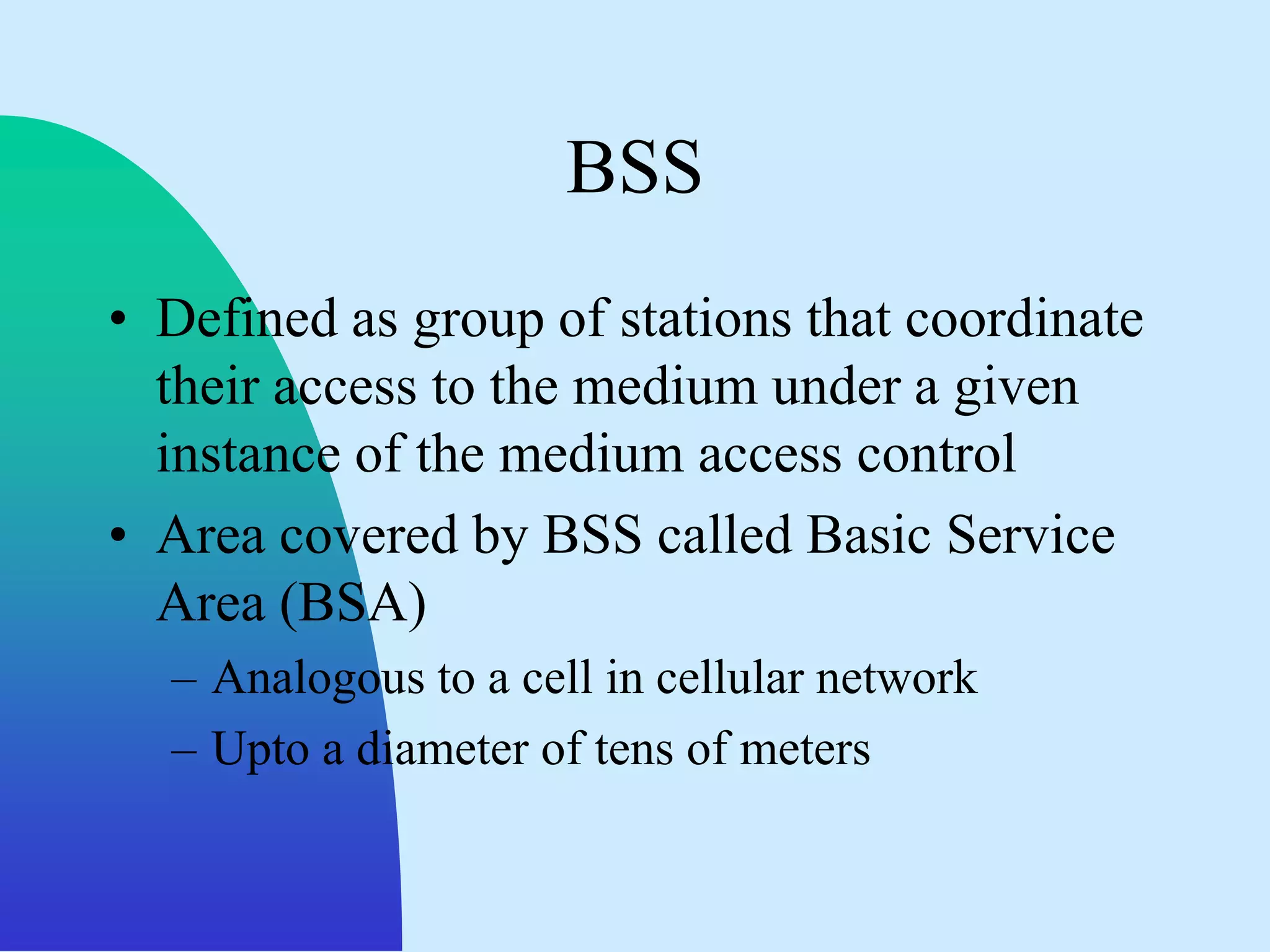 BSS
• Defined as group of stations that coordinate
  their access to the medium under a given
  instance of the medium access control
• Area covered by BSS called Basic Service
  Area (BSA)
  – Analogous to a cell in cellular network
  – Upto a diameter of tens of meters
 