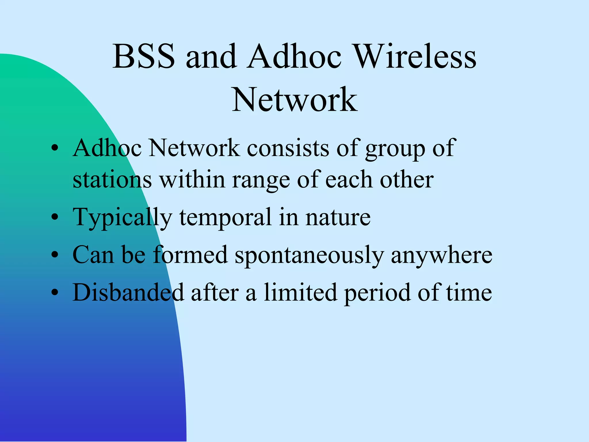 BSS and Adhoc Wireless
            Network
• Adhoc Network consists of group of
  stations within range of each other
• Typically temporal in nature
• Can be formed spontaneously anywhere
• Disbanded after a limited period of time
 