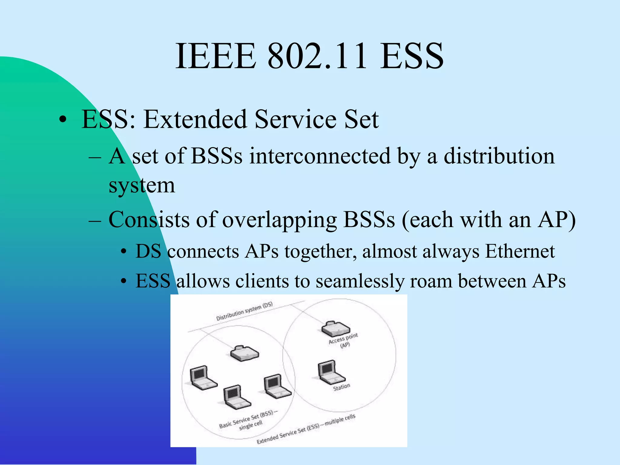 IEEE 802.11 ESS
• ESS: Extended Service Set
  – A set of BSSs interconnected by a distribution
    system
  – Consists of overlapping BSSs (each with an AP)
     • DS connects APs together, almost always Ethernet
     • ESS allows clients to seamlessly roam between APs
 
