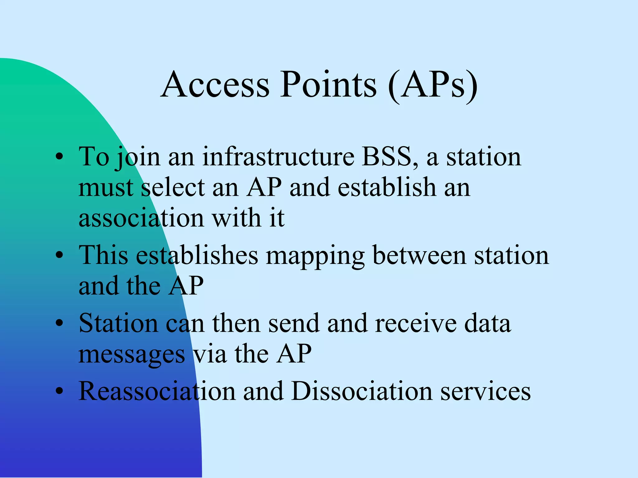 Access Points (APs)
• To join an infrastructure BSS, a station
  must select an AP and establish an
  association with it
• This establishes mapping between station
  and the AP
• Station can then send and receive data
  messages via the AP
• Reassociation and Dissociation services
 