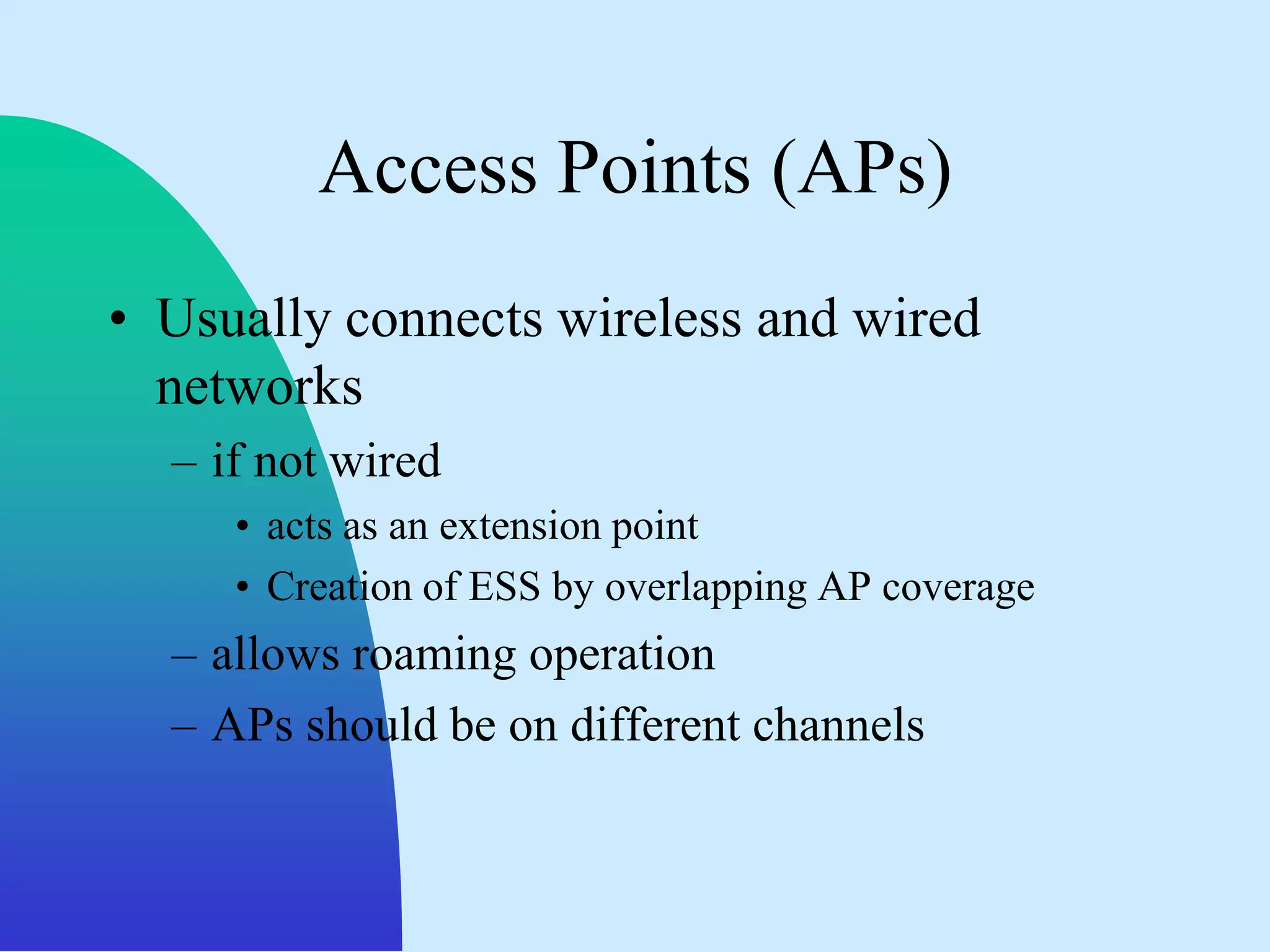 Access Points (APs)
• Usually connects wireless and wired
  networks
  – if not wired
     • acts as an extension point
     • Creation of ESS by overlapping AP coverage
  – allows roaming operation
  – APs should be on different channels
 