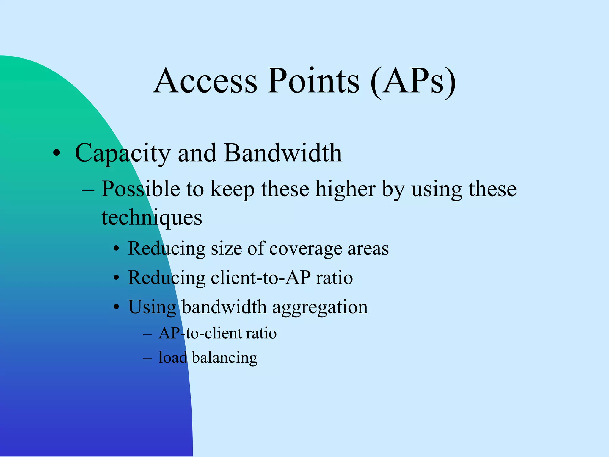 Access Points (APs)
• Capacity and Bandwidth
  – Possible to keep these higher by using these
    techniques
     • Reducing size of coverage areas
     • Reducing client-to-AP ratio
     • Using bandwidth aggregation
        – AP-to-client ratio
        – load balancing
 