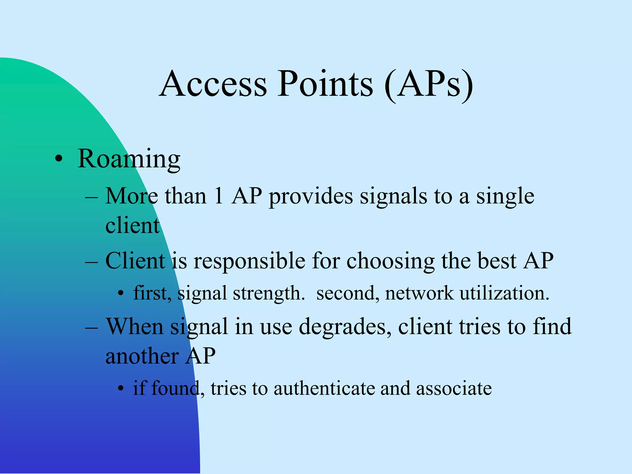 Access Points (APs)
• Roaming
  – More than 1 AP provides signals to a single
    client
  – Client is responsible for choosing the best AP
     • first, signal strength. second, network utilization.
  – When signal in use degrades, client tries to find
    another AP
     • if found, tries to authenticate and associate
 
