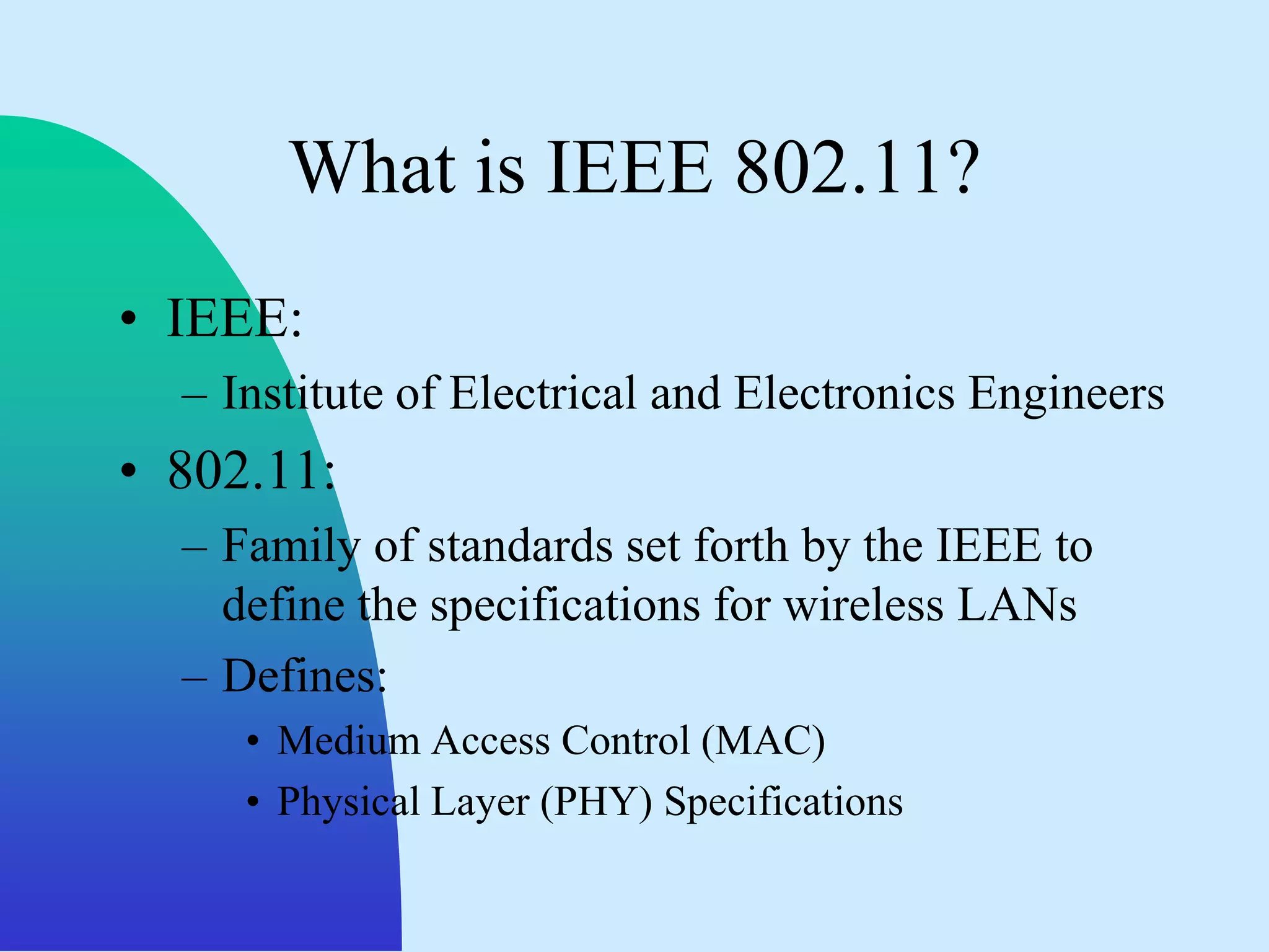 What is IEEE 802.11?
• IEEE:
  – Institute of Electrical and Electronics Engineers
• 802.11:
  – Family of standards set forth by the IEEE to
    define the specifications for wireless LANs
  – Defines:
     • Medium Access Control (MAC)
     • Physical Layer (PHY) Specifications
 