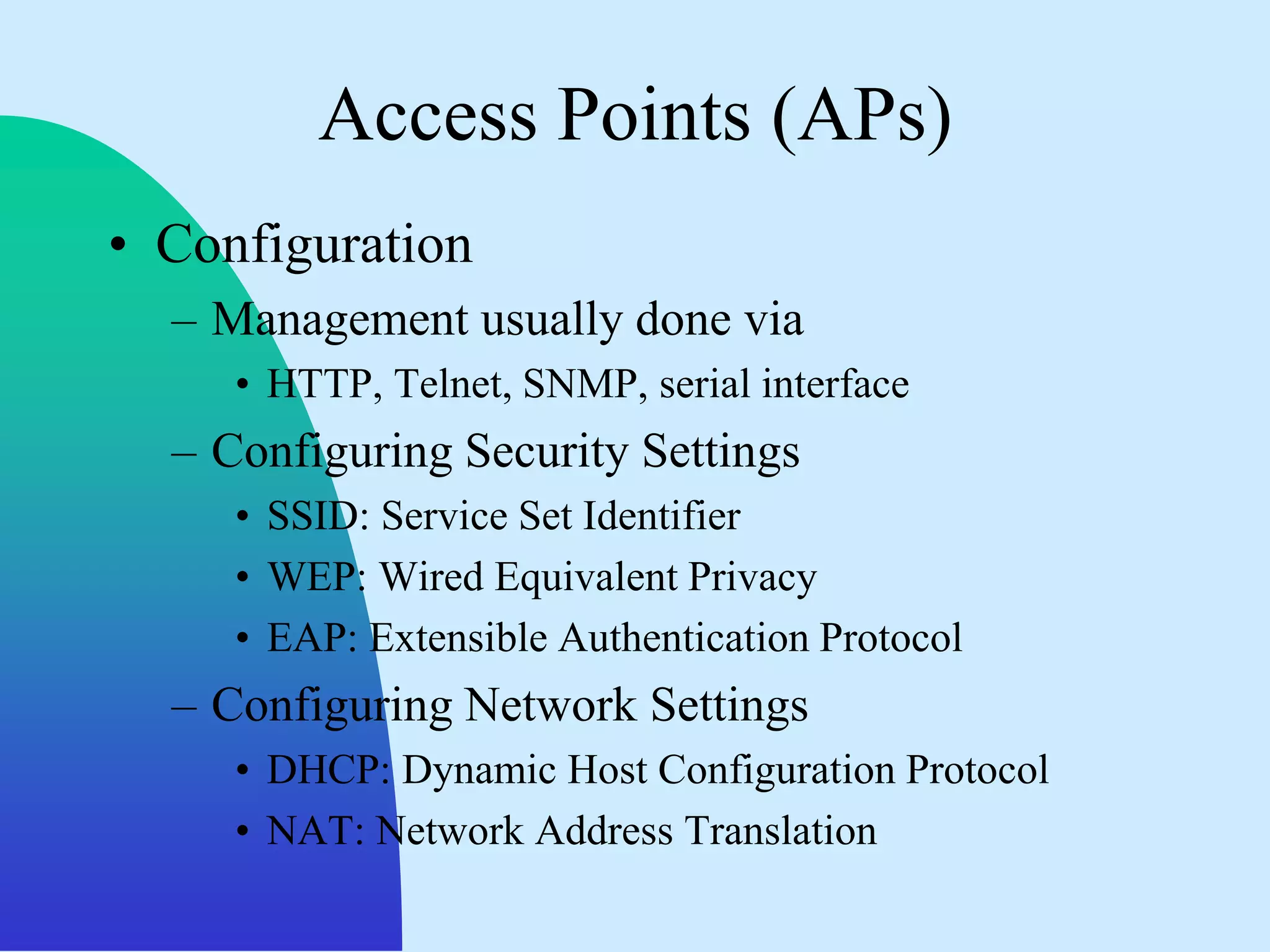 Access Points (APs)
• Configuration
  – Management usually done via
     • HTTP, Telnet, SNMP, serial interface
  – Configuring Security Settings
     • SSID: Service Set Identifier
     • WEP: Wired Equivalent Privacy
     • EAP: Extensible Authentication Protocol
  – Configuring Network Settings
     • DHCP: Dynamic Host Configuration Protocol
     • NAT: Network Address Translation
 