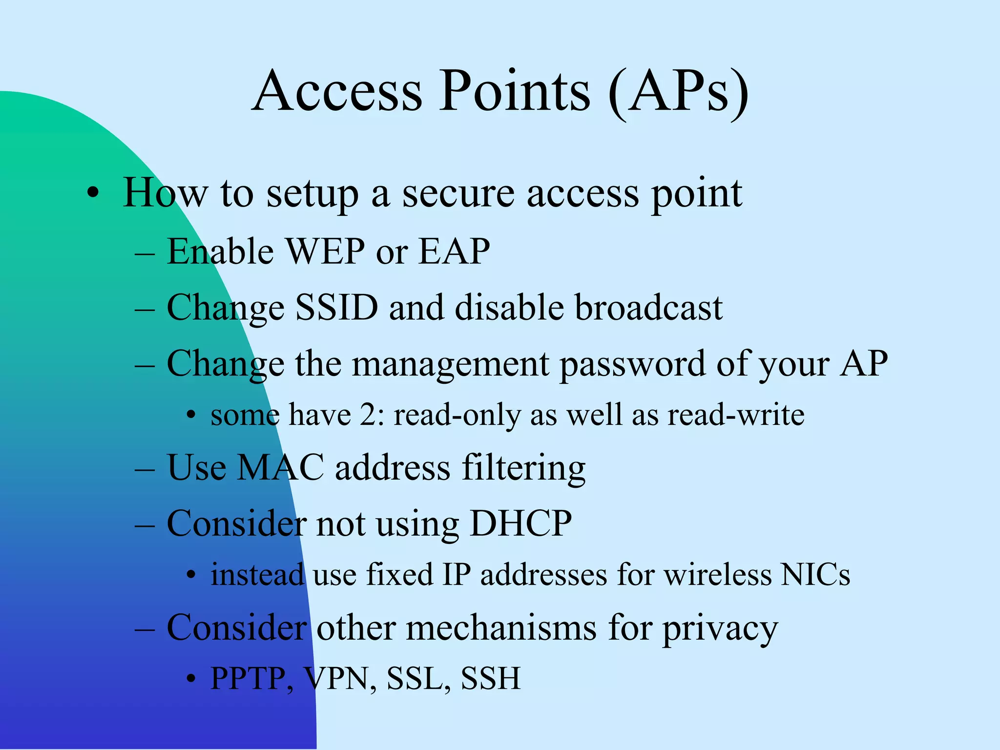 Access Points (APs)
• How to setup a secure access point
  – Enable WEP or EAP
  – Change SSID and disable broadcast
  – Change the management password of your AP
     • some have 2: read-only as well as read-write
  – Use MAC address filtering
  – Consider not using DHCP
     • instead use fixed IP addresses for wireless NICs
  – Consider other mechanisms for privacy
     • PPTP, VPN, SSL, SSH
 
