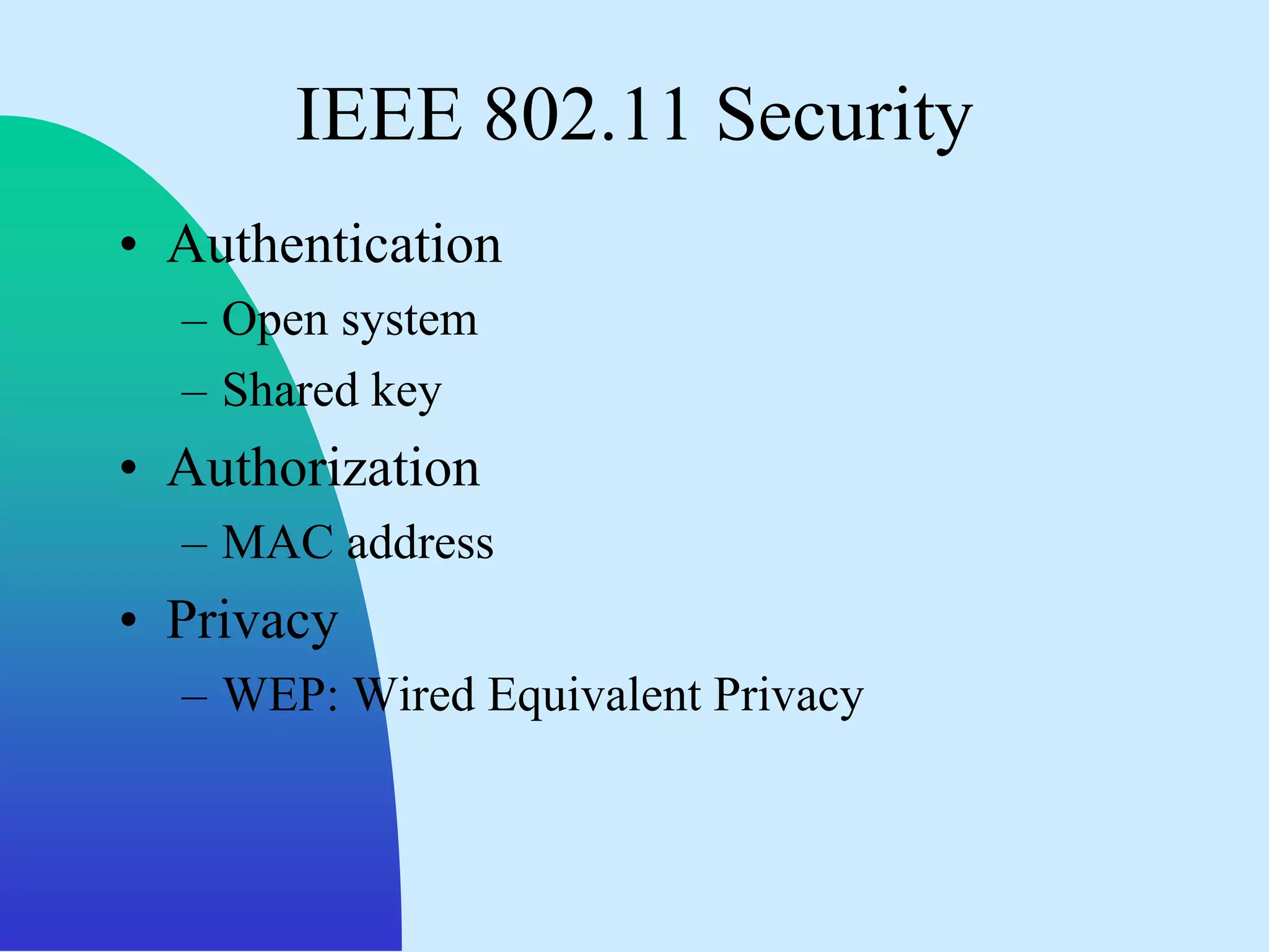 IEEE 802.11 Security
• Authentication
  – Open system
  – Shared key
• Authorization
  – MAC address
• Privacy
  – WEP: Wired Equivalent Privacy
 