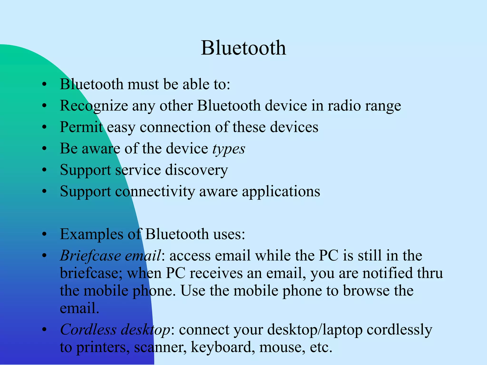 Bluetooth
•   Bluetooth must be able to:
•   Recognize any other Bluetooth device in radio range
•   Permit easy connection of these devices
•   Be aware of the device types
•   Support service discovery
•   Support connectivity aware applications

• Examples of Bluetooth uses:
• Briefcase email: access email while the PC is still in the
  briefcase; when PC receives an email, you are notified thru
  the mobile phone. Use the mobile phone to browse the
  email.
• Cordless desktop: connect your desktop/laptop cordlessly
  to printers, scanner, keyboard, mouse, etc.
 