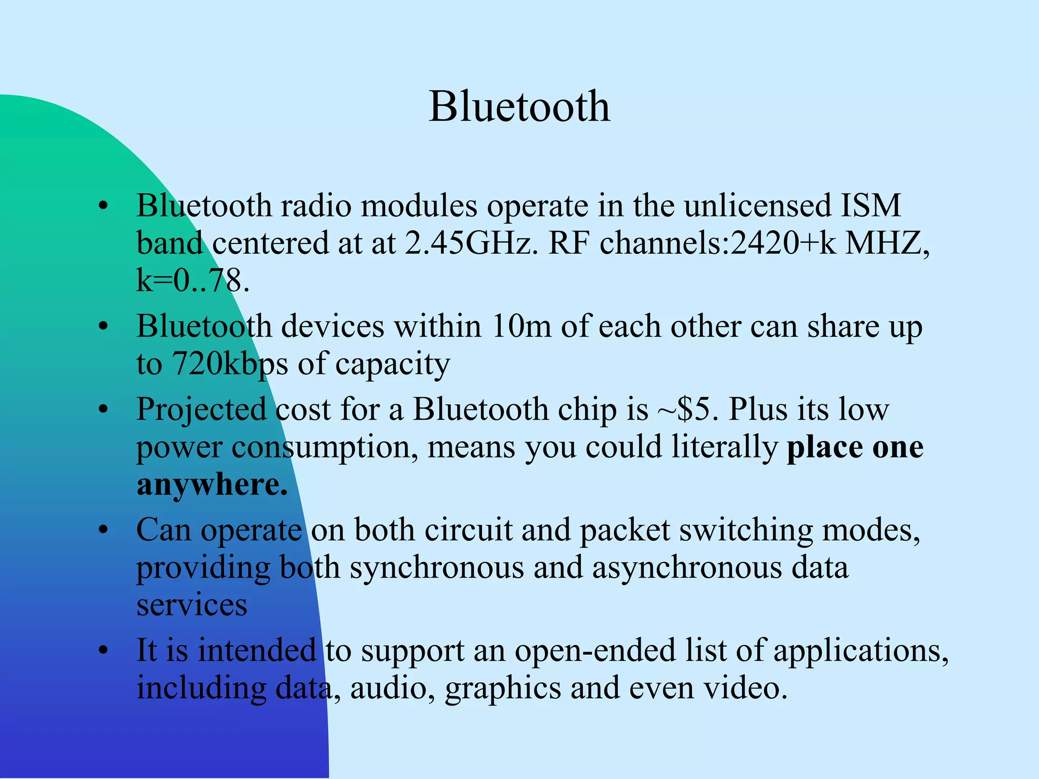 Bluetooth

• Bluetooth radio modules operate in the unlicensed ISM
  band centered at at 2.45GHz. RF channels:2420+k MHZ,
  k=0..78.
• Bluetooth devices within 10m of each other can share up
  to 720kbps of capacity
• Projected cost for a Bluetooth chip is ~$5. Plus its low
  power consumption, means you could literally place one
  anywhere.
• Can operate on both circuit and packet switching modes,
  providing both synchronous and asynchronous data
  services
• It is intended to support an open-ended list of applications,
  including data, audio, graphics and even video.
 