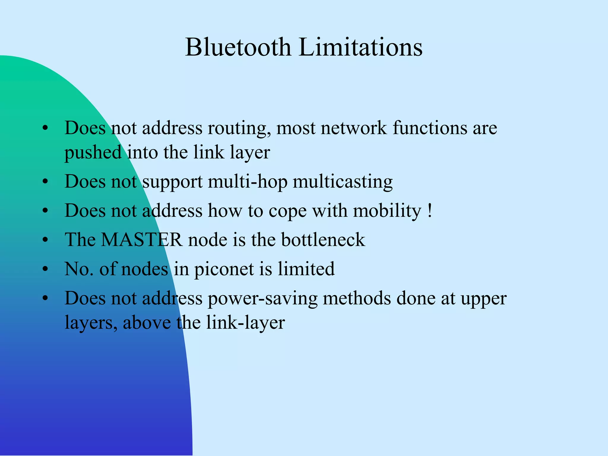 Bluetooth Limitations

• Does not address routing, most network functions are
  pushed into the link layer
• Does not support multi-hop multicasting
• Does not address how to cope with mobility !
• The MASTER node is the bottleneck
• No. of nodes in piconet is limited
• Does not address power-saving methods done at upper
  layers, above the link-layer
 