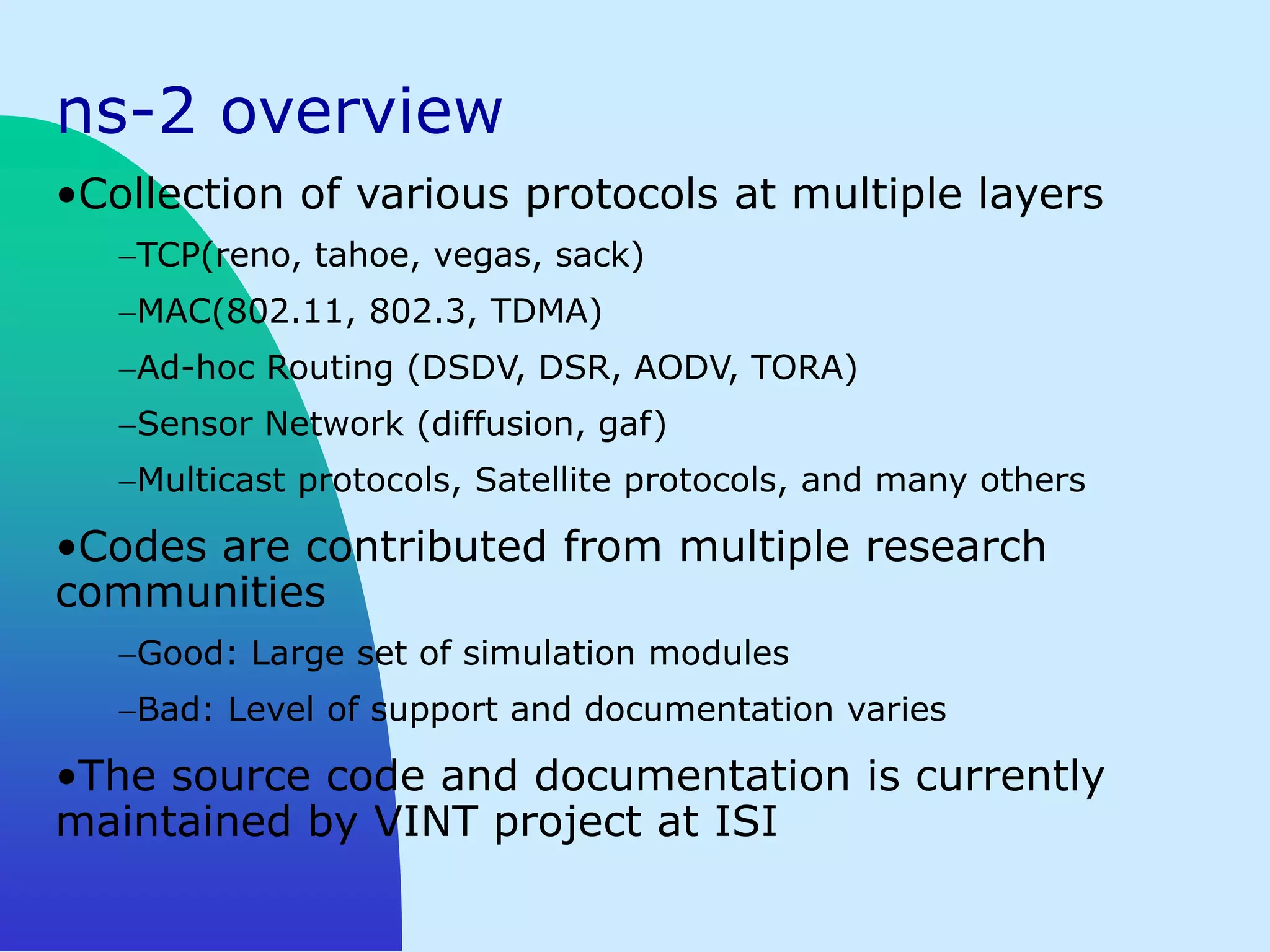 ns-2 overview
•Collection of various protocols at multiple layers
   TCP(reno, tahoe, vegas, sack)
   MAC(802.11, 802.3, TDMA)
   Ad-hoc Routing (DSDV, DSR, AODV, TORA)
   Sensor Network (diffusion, gaf)
   Multicast protocols, Satellite protocols, and many others

•Codes are contributed from multiple research
communities
   Good: Large set of simulation modules
   Bad: Level of support and documentation varies

•The source code and documentation is currently
maintained by VINT project at ISI
 