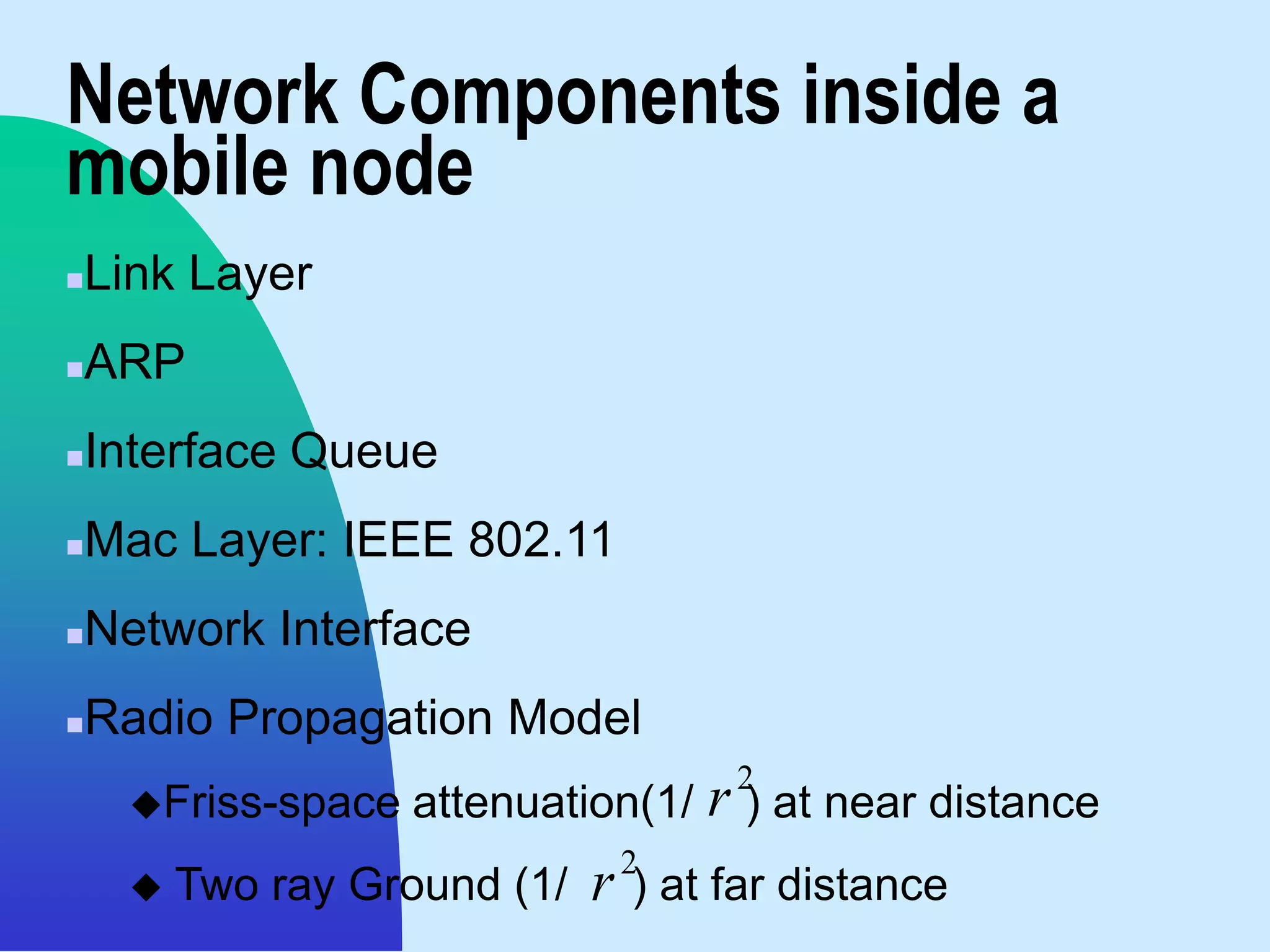 Network Components inside a
mobile node
   Link Layer
   ARP
   Interface Queue
   Mac Layer: IEEE 802.11
   Network Interface
   Radio Propagation Model
                                       2
     Friss-space   attenuation(1/    r ) at near distance
                                  2
        Two ray Ground (1/   r   ) at far distance
 
