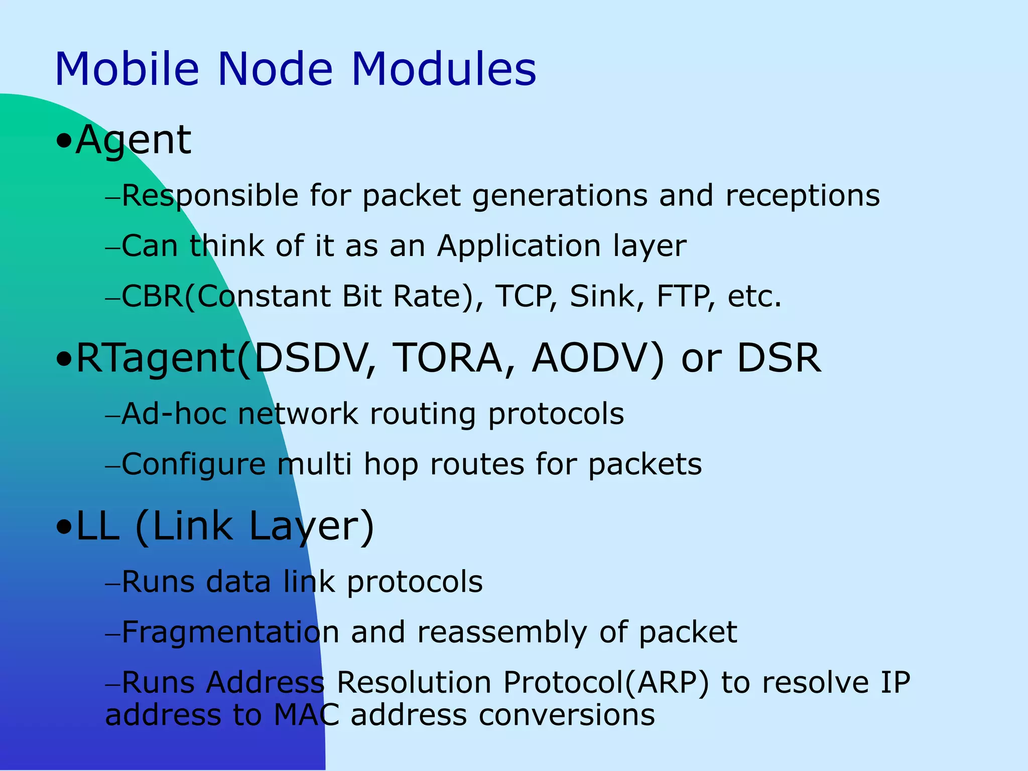Mobile Node Modules
•Agent
   Responsible for packet generations and receptions
   Can think of it as an Application layer
   CBR(Constant Bit Rate), TCP, Sink, FTP, etc.

•RTagent(DSDV, TORA, AODV) or DSR
   Ad-hoc network routing protocols
   Configure multi hop routes for packets

•LL (Link Layer)
   Runs data link protocols
   Fragmentation and reassembly of packet
   Runs Address Resolution Protocol(ARP) to resolve IP
  address to MAC address conversions
 