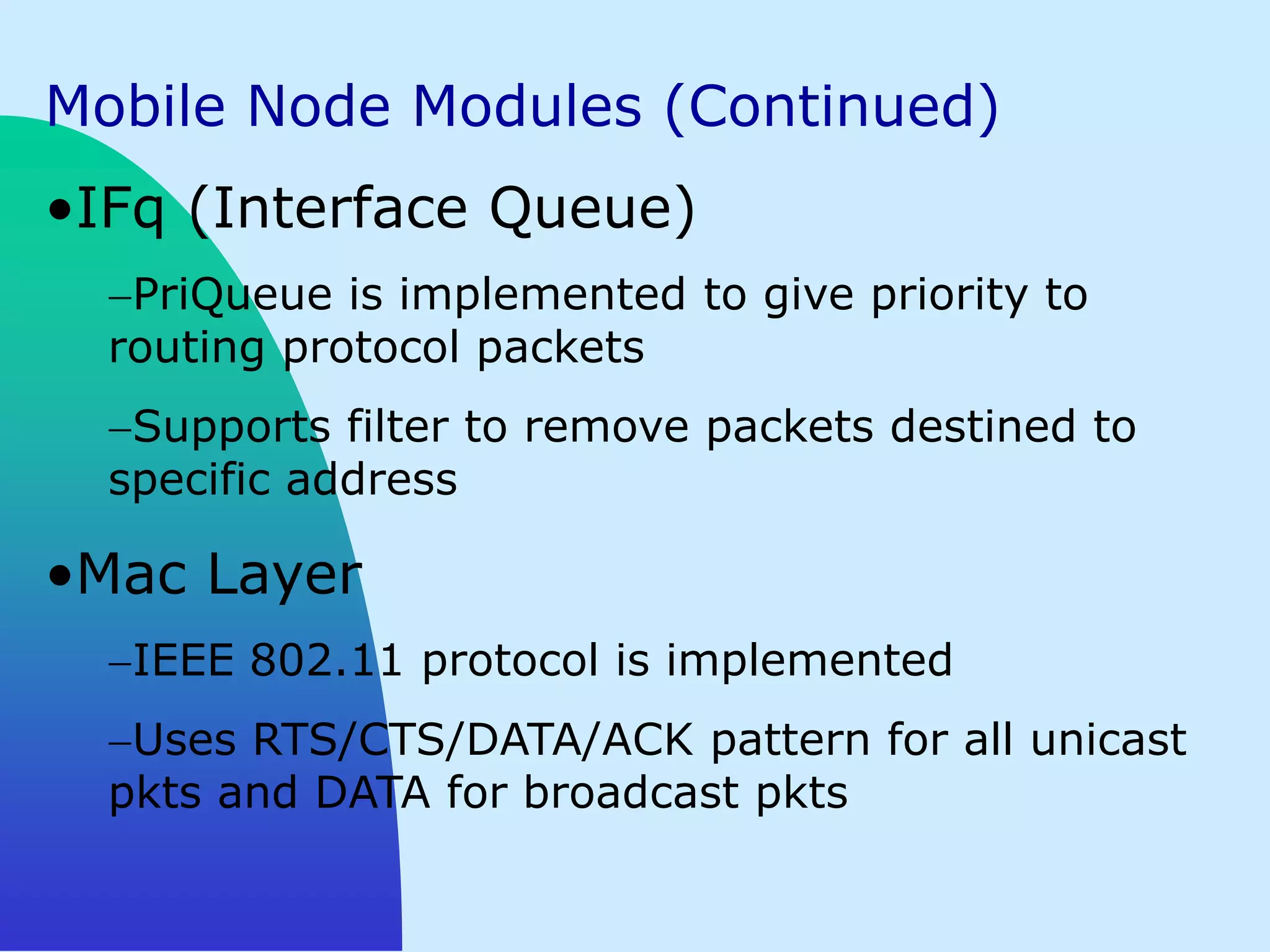 Mobile Node Modules (Continued)
•IFq (Interface Queue)
   PriQueue is implemented to give priority to
  routing protocol packets
   Supports filter to remove packets destined to
  specific address

•Mac Layer
   IEEE 802.11 protocol is implemented
   Uses RTS/CTS/DATA/ACK pattern for all unicast
  pkts and DATA for broadcast pkts
 
