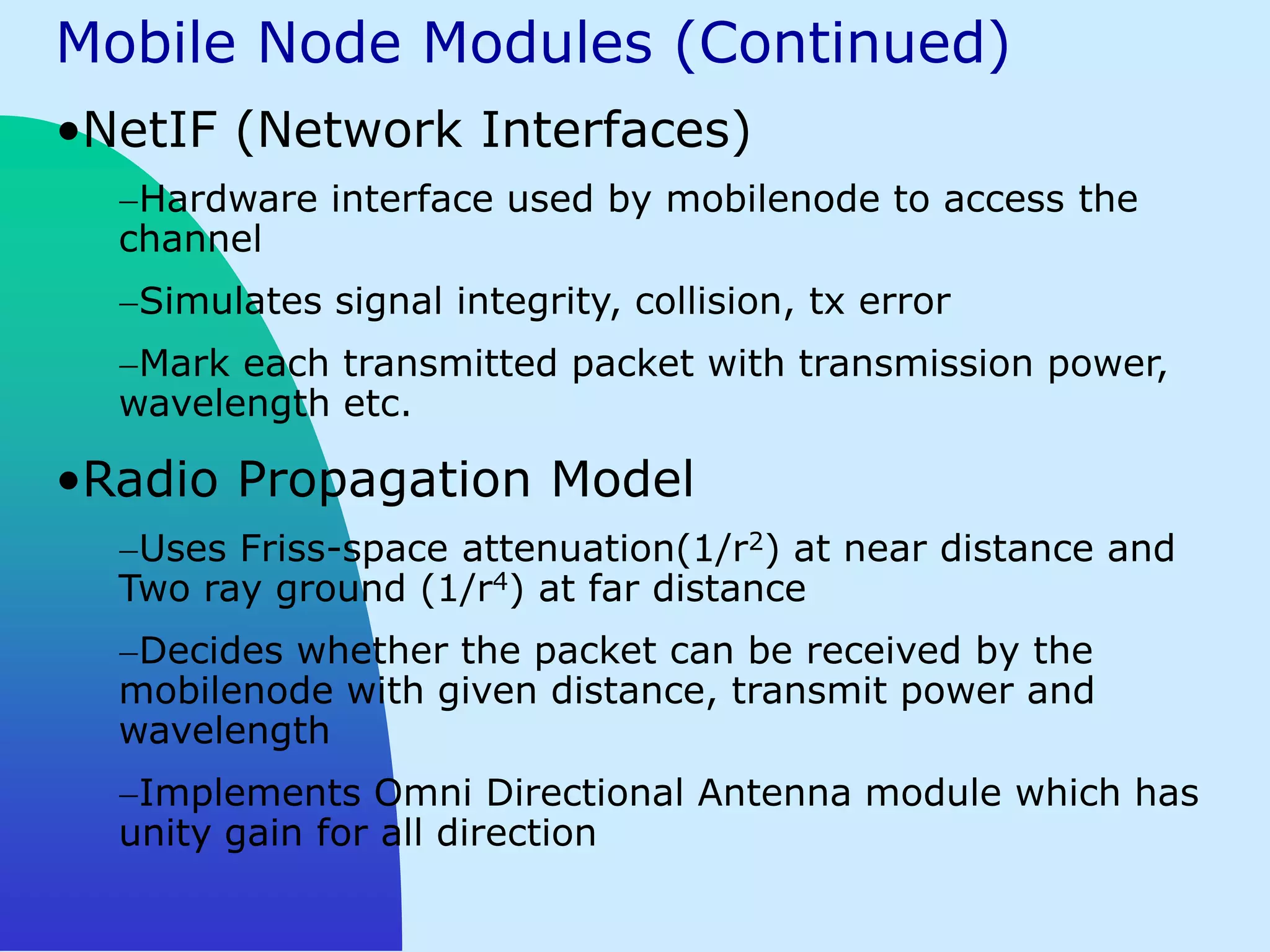 Mobile Node Modules (Continued)
•NetIF (Network Interfaces)
   Hardware interface used by mobilenode to access the
  channel
   Simulates signal integrity, collision, tx error
   Mark each transmitted packet with transmission power,
  wavelength etc.

•Radio Propagation Model
   Uses Friss-space attenuation(1/r2) at near distance and
  Two ray ground (1/r4) at far distance
   Decides whether the packet can be received by the
  mobilenode with given distance, transmit power and
  wavelength
   Implements Omni Directional Antenna module which has
  unity gain for all direction
 
