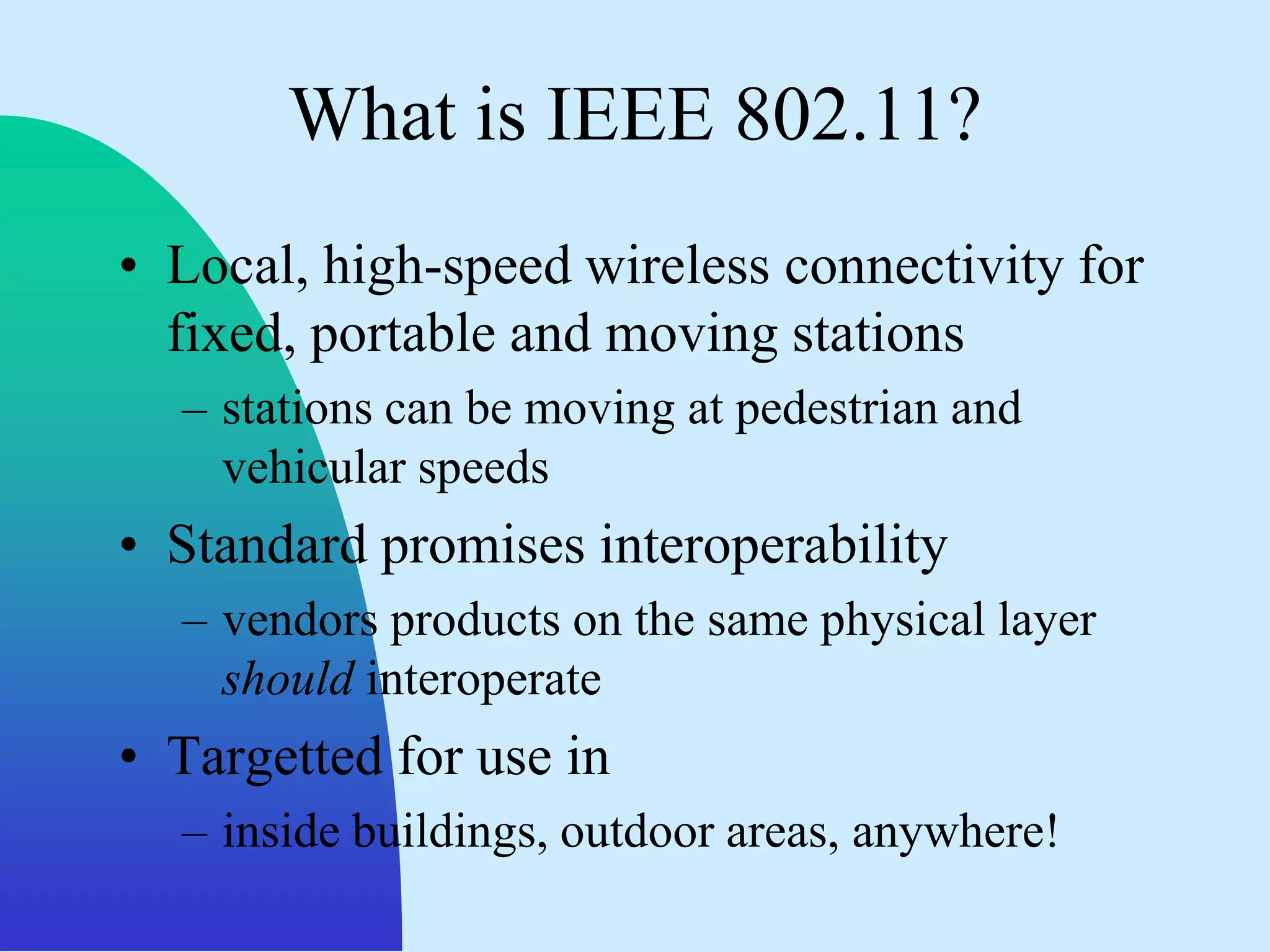 What is IEEE 802.11?
• Local, high-speed wireless connectivity for
  fixed, portable and moving stations
  – stations can be moving at pedestrian and
    vehicular speeds
• Standard promises interoperability
  – vendors products on the same physical layer
    should interoperate
• Targetted for use in
  – inside buildings, outdoor areas, anywhere!
 