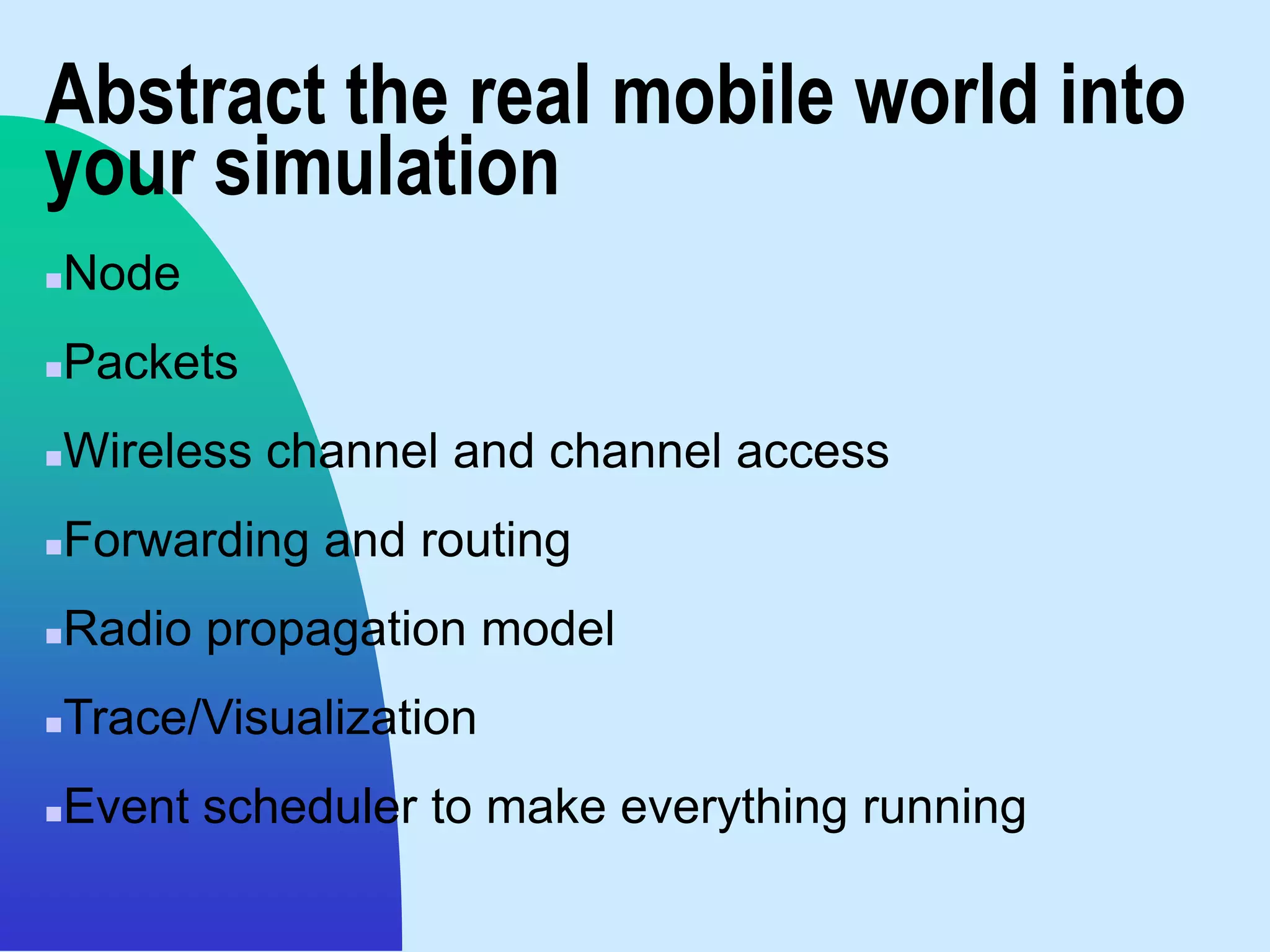 Abstract the real mobile world into
your simulation
   Node
   Packets
   Wireless channel and channel access
   Forwarding and routing
   Radio propagation model
   Trace/Visualization
   Event scheduler to make everything running
 
