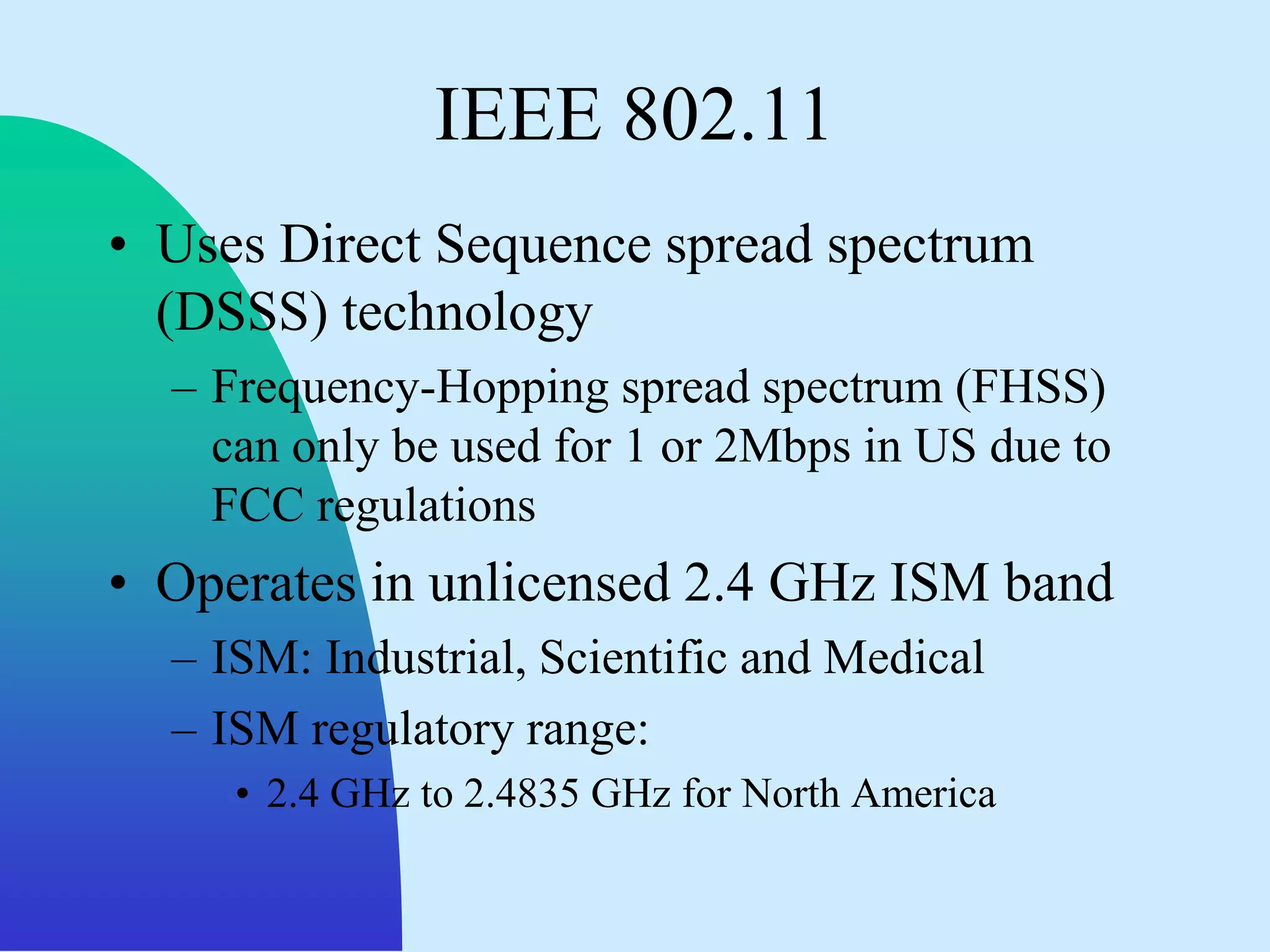 IEEE 802.11
• Uses Direct Sequence spread spectrum
  (DSSS) technology
  – Frequency-Hopping spread spectrum (FHSS)
    can only be used for 1 or 2Mbps in US due to
    FCC regulations
• Operates in unlicensed 2.4 GHz ISM band
  – ISM: Industrial, Scientific and Medical
  – ISM regulatory range:
     • 2.4 GHz to 2.4835 GHz for North America
 