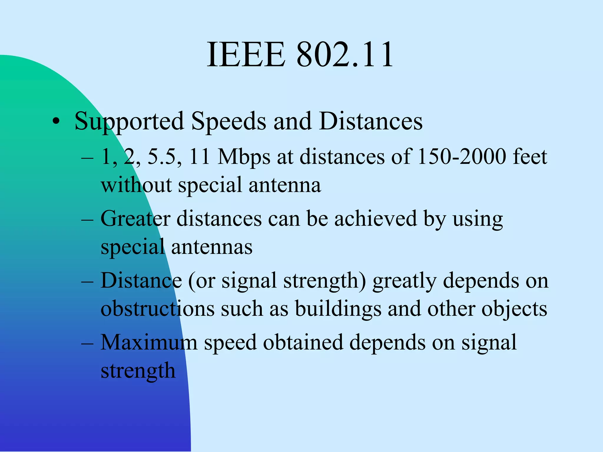IEEE 802.11
• Supported Speeds and Distances
  – 1, 2, 5.5, 11 Mbps at distances of 150-2000 feet
    without special antenna
  – Greater distances can be achieved by using
    special antennas
  – Distance (or signal strength) greatly depends on
    obstructions such as buildings and other objects
  – Maximum speed obtained depends on signal
    strength
 