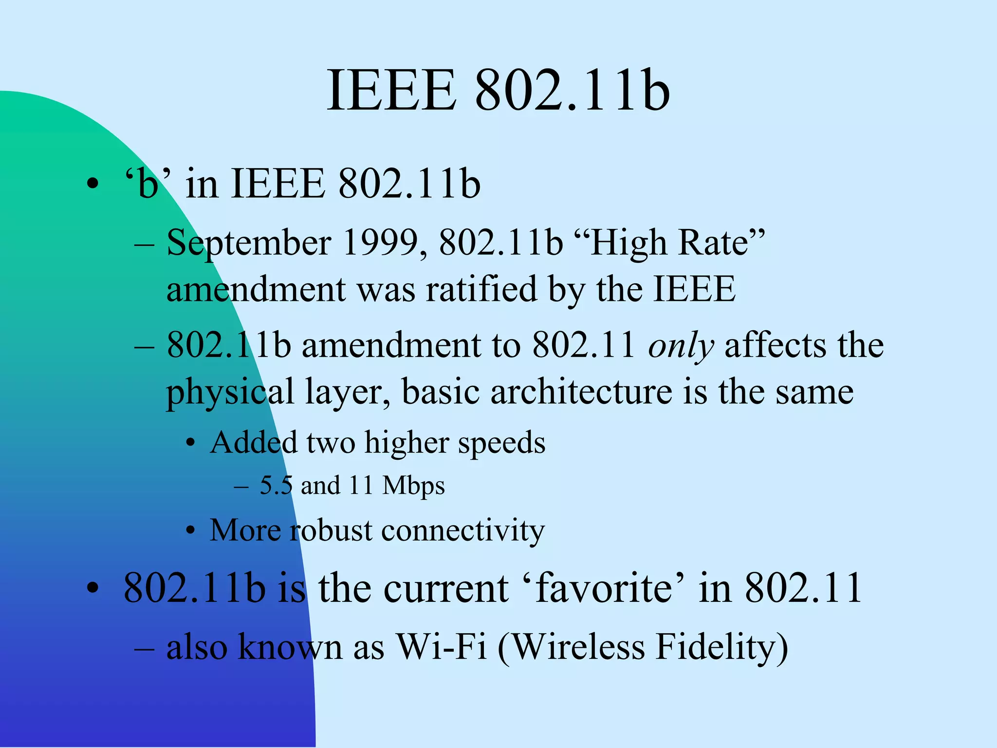 IEEE 802.11b
• „b‟ in IEEE 802.11b
  – September 1999, 802.11b “High Rate”
    amendment was ratified by the IEEE
  – 802.11b amendment to 802.11 only affects the
    physical layer, basic architecture is the same
     • Added two higher speeds
        – 5.5 and 11 Mbps
     • More robust connectivity
• 802.11b is the current „favorite‟ in 802.11
  – also known as Wi-Fi (Wireless Fidelity)
 