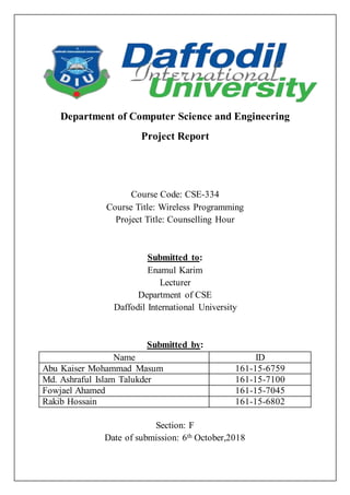 Department of Computer Science and Engineering
Project Report
Course Code: CSE-334
Course Title: Wireless Programming
Project Title: Counselling Hour
Submitted to:
Enamul Karim
Lecturer
Department of CSE
Daffodil International University
Submitted by:
Name ID
Abu Kaiser Mohammad Masum 161-15-6759
Md. Ashraful Islam Talukder 161-15-7100
Fowjael Ahamed 161-15-7045
Rakib Hossain 161-15-6802
Section: F
Date of submission: 6th October,2018
 