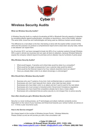 ● Cyber 51 USA LLC
● Address: 95 Russell Street, Brooklyn, NYC, 11222, USA
● Web: http://www.cyber51.com ● Email: info@cyber51.com ● Phone: (888) 808 7843
Wireless Security Audits
What are Wireless Security Audits?
A Wireless Security Audit is a method of evaluating all Wifi or Bluetooth Security aspects of networks
by simulating attacks against authentication, encryption or becoming a „man-in-the-middle“ attacker.
The same tools, know-how and methodologies are being used as malicious hackers would employ.
The difference to a real attack is the fact, that testing is done with the explicit written consent of the
client and the purpose is to produce a comprehensive report and to close down security holes, before
a real attacker can exploit them.
As of summer 2013, we have managed to break into 90% of our customer systems through Wireless.
Wifi is used in almost any business and can open all doors to attackers, because Wireless Networks
expose the company network beyond its premises and an attacker may be hundreds of yards away!
Why Wireless Security Audits?
• What would happen, if sensitive and critical data would be stolen by a competitor?
• What would be the legal consequences if your customer data would be stolen?
• What would be the financial impact of an hour network downtime due to an attack?
• Have you already fallen victim to an attack (knowingly or unknowingly)?
Who Should Get a Wireless Security Audit?
• Business who use IT systems of any kind, hold confidential data or customer information
• Businesses who don’t want lawsuits from clients, when data has been stolen
• Businesses who have fallen victim to an attack and don’t want to wait for the next attack
• Businesses who must comply to Industrial and/or Government Compliance regulations
• Businesses who have heard that competitors already had to face a Cyber attack
• Businesses who understand that pro-active security is a lot cheaper than re-active security
How often should you get a Wireless Security Audit?
Security is a never ending process, as IT technologies and attack methods constantly evolve.
Dependent on the nature of your business and threat level towards your vertical market, we advice on
a 2 – 4 times a year recurrence cycle.
How is the Service charged?
We charge based on the number of Wireless Access Points / Wireless Networks.
Please contact us and we will provide you with a free consultation call.
 