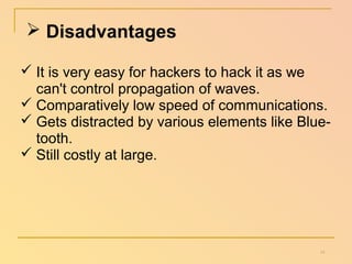  Disadvantages 
 It is very easy for hackers to hack it as we 
can't control propagation of waves. 
 Comparatively low speed of communications. 
 Gets distracted by various elements like Blue-tooth. 
 Still costly at large. 
14 
 