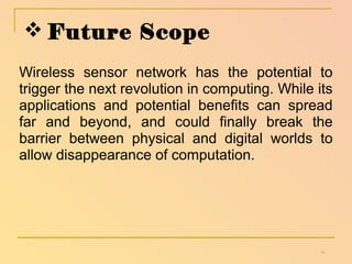 Future Scope 
Wireless sensor network has the potential to 
trigger the next revolution in computing. While its 
applications and potential benefits can spread 
far and beyond, and could finally break the 
barrier between physical and digital worlds to 
allow disappearance of computation. 
16 
 