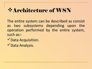 Architecture of WSN 
The entire system can be described as consist 
as two subsystems depending upon the 
operation performed by the entire system, 
such as:- 
Data Acquisition. 
Data Analysis. 
8 
 