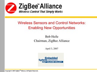 Wireless Control That Simply Works
               Wireless Control That Simply Works




                    Wireless Sensors and Control Networks:
                          Enabling New Opportunities

                                                           Bob Heile
                                                    Chairman, ZigBee Alliance

                                                             April 3, 2007




                       TM
Copyright © 2007 ZigBee     Alliance. All Rights Reserved.
