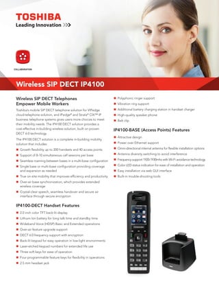 PRODUCT               UNIFIED
COLLABORATION           OVERVIEW           COMMUNICATIONS




 Wireless SIP DECT IP4100
 Wireless SIP DECT Telephones                                        Polyphonic ringer support
                                                                    n	
 Empower Mobile Workers                                              Vibration ring support
                                                                    n	
 Toshiba’s mobile SIP DECT telephone solution for VIPedge            Additional battery charging station in handset charger
                                                                    n	
 cloud-telephone solution, and IPedge® and Strata® CIX™ IP           High-quality speaker phone
                                                                    n	
 business telephone systems gives users more choices to meet        n	 clip
                                                                     Belt
 their mobility needs. The IP4100 DECT solution provides a
 cost-effective in-building wireless solution, built on proven      IP4100-BASE (Access Points) Features
 DECT 6.0 technology.
                                                                     Attractive design
                                                                    n	
 The IP4100 DECT solution is a complete in-building mobility
 solution that includes:                                             Power over Ethernet support
                                                                    n	

  Growth flexibility up to 200 handsets and 40 access points
 n	                                                                 n	Omni-directional internal antenna for flexible installation options

  Support of 8-10 simultaneous call sessions per base
 n	                                                                  Antenna diversity switching to avoid interference
                                                                    n	

  Seamless roaming between bases in a multi-base configuration
 n	                                                                 n	Frequency support 1920-1930mhz with Wi-Fi avoidance technology

  Single base or multi-base configuration providing coverage
 n	                                                                 n	Color LED status indication for ease of installation and operation
  and expansion as needed                                            Easy installation via web GUI interface
                                                                    n	
  True on-site mobility that improves efficiency and productivity
 n	                                                                  Built-in trouble-shooting tools
                                                                    n	
  Over-air base synchronization, which provides extended
 n	
  wireless coverage
  Crystal-clear speech, seamless handover and secure air
 n	
  interface through secure encryption


 IP4100-DECT Handset Features
 n	 inch color TFT back-lit display
  2.0
  Lithium Ion battery for long talk time and standby time
 n	
  Wideband Voice (HDSP) Basic and Extended operations
 n	
  Over-air feature upgrade support
 n	
  DECT 6.0 frequency support with encryption
 n	
  Back-lit keypad for easy operation in low-light environments
 n	
  Laser-etched keypad numbers for extended life use
 n	
  Three soft keys for ease of operation
 n	
  Four programmable feature keys for flexibility in operations
 n	
 n	 mm headset jack
  2.5
 