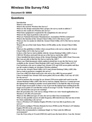 Wireless Site Survey FAQ
Document ID: 68666

Questions
    Introduction
    What is a site survey?
    What is the need for Wireless Site Survey?
    What are the design constraints that a proper site survey needs to address ?
    What are the results of a Wireless site survey?
    What basic equipment is required for the completion of a site survey?
    What are the steps to perform a site survey?
    What are National Electronics Manufacturers Association (NEMA) enclosures?
    What is the function of the Aironet Client Utility (ACU) Site Survey tool?
    What are the two modes in which the Aironet Client Utility (ACU) Site Survey tool can
    be used?
    What is the use of the Link Status Meter (LSM) utility on the Aironet Client Utility
    (ACU)?
    What are the guidelines to follow when you perform a site survey using the Aironet
    Client Utility (ACU) Site Survey tool?
    Is there a Site Survey tool available with the Aironet Desktop Utility (ADU). I use a
    CB21AG Wireless card and I do not see a Site Survey tool in the ADU?
    I have installed the latest release of the Aironet Desktop Utility (ADU) from Cisco.com.
    But I am not able to find the Site Survey tool in the ADU?
    Where can I find documents which explain in detail how to use the Site Survey tool
    available on the Aironet Client Desktop (ADU) and Aironet Client Utility (ACU)?
    Can I perform a site survey using Cisco Aironet 1131 and 1242 access points and then
    use the results to deploy an Airespace Wireless solution?
    Can I use the Aironet Client Utility (ACU) and Aironet Desktop Utility (ADU) Site
    Survey tools to perform a complete site survey?
    Can I use a 802.11b client card to do a site survey for a 802.11g access point?
    I have to install Cisco Aironet 1242 access point (AP) in our office. Can I use AP 1232
    for site survey?
    I need to measure the coverage for an Aironet 1210 access point and want to use the
    Aironet Desktop Utility (ADU) Site Survey tool on a laptop. However, I cannot prevent
    the laptop from roaming to another access point before I can find the edge of coverage
    for the target access point. Is there a way to prevent the laptop from roaming from the
    target access point so I can find the extent of coverage? I set the "Preferred AP" in the
    ADU, but that does not prevent roaming?
    Does the procedure for a site survey change if there are voice−based applications in a
    Wireless LAN (WLAN) network?
    What are the different types of voice site surveys that Cisco recommends?
    What are the possible sources of radio frequency (RF) interference that one has to look
    for when conducting a site survey?
    I have a Wireless LAN Solution Engine (WLSE). Can I use this to perform a site
    survey?
    Do I need to configure Wireless Domain Services (WDS) on the Wireless LAN Solution
    Engine (WLSE) to do a site survey?
    What is the recommended or minimum Single−to−Noise ratio for different
    environments?
    I use the Cisco a/b/g wi−fi card (CB21AG) and it uses the latest driver. I use the Aironet
 