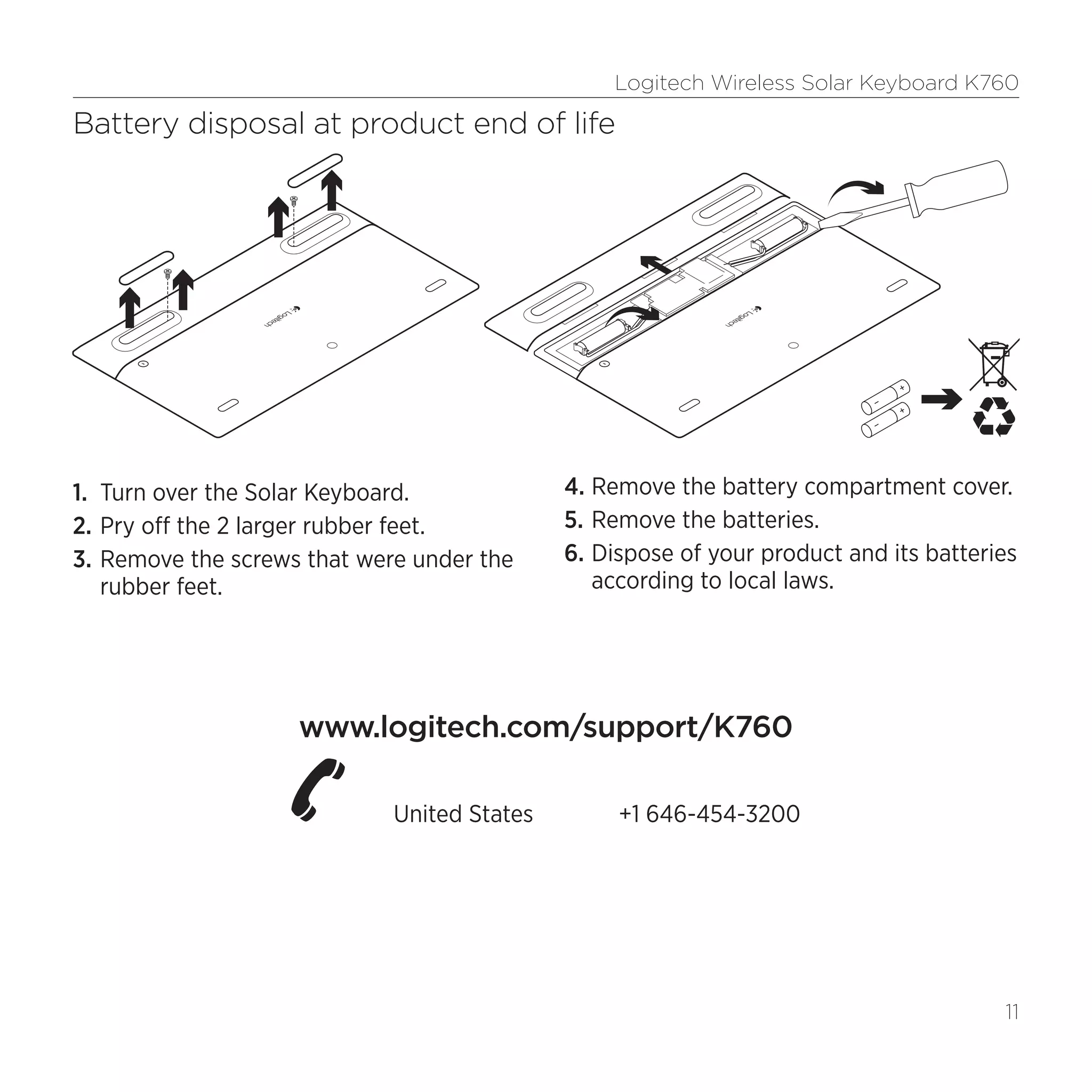 Logitech Wireless Solar Keyboard K760
11
Battery disposal at product end of life
1.	 Turn over the Solar Keyboard.
2.	Pry off the 2 larger rubber feet.
3.	Remove the screws that were under the
rubber feet.
4.	Remove the battery compartment cover.
5.	Remove the batteries.
6.	Dispose of your product and its batteries
according to local laws.
www.logitech.com/support/K760
  United States	 +1 646-454-3200
 
