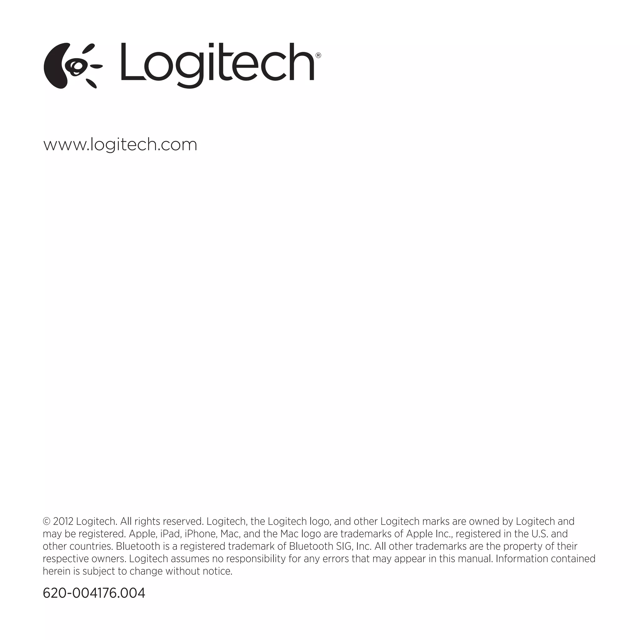 © 2012 Logitech. All rights reserved. Logitech, the Logitech logo, and other Logitech marks are owned by Logitech and
may be registered. Apple, iPad, iPhone, Mac, and the Mac logo are trademarks of Apple Inc., registered in the U.S. and
other countries. Bluetooth is a registered trademark of Bluetooth SIG, Inc. All other trademarks are the property of their
respective owners. Logitech assumes no responsibility for any errors that may appear in this manual. Information contained
herein is subject to change without notice.
620-004176.004
www.logitech.com
 