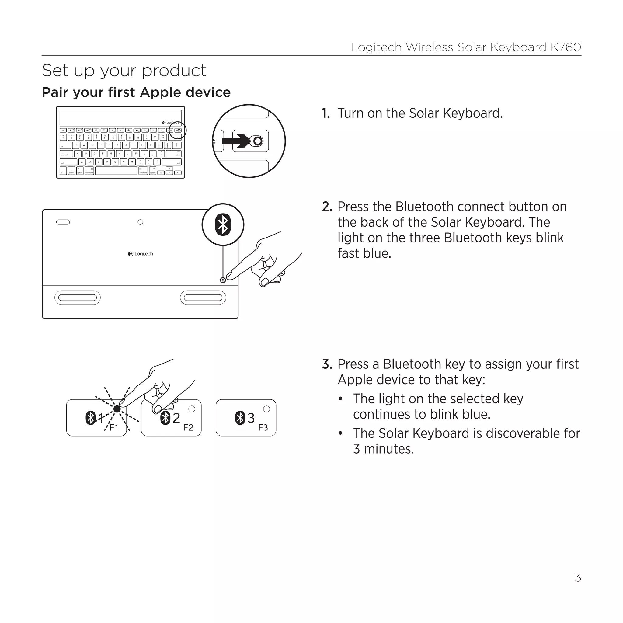 Logitech Wireless Solar Keyboard K760
3
Set up your product
Pair your first Apple device
1.	 Turn on the Solar Keyboard.
2.	Press the Bluetooth connect button on
the back of the Solar Keyboard. The
light on the three Bluetooth keys blink
fast blue.
3.	Press a Bluetooth key to assign your first
Apple device to that key:
•	 The light on the selected key
continues to blink blue.
•	 The Solar Keyboard is discoverable for
3 minutes.
 